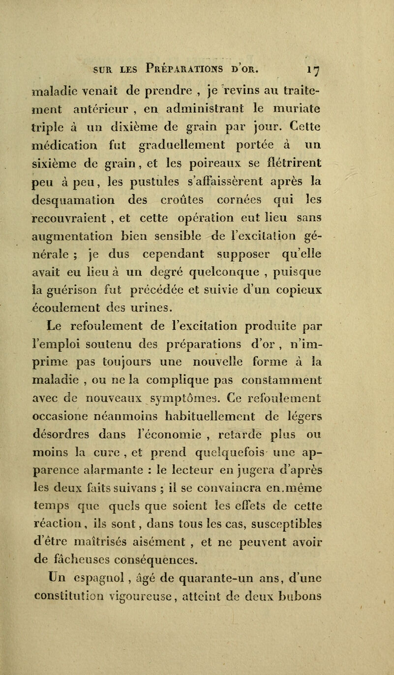 maladie venait de prendre , je 'revins au traite- ment antérieur , en administrant le muriate triple à un dixième de grain par jour. Cette médication fut graduellement portée à un sixième de grain, et les poireaux se flétrirent peu à peu, les pustules s'affaissèrent après la desquamation des croûtes cornées qui les recouvraient , et cette opération eut lieu sans augmentation bien sensible de l'excitation gé- nérale ; je dus cependant supposer qu'elle avait eu lieu à un degré quelconque , puisque îa guérison fut précédée et suivie d'un copieux écoulement des urines. Le refoulement de l'excitation produite par l'emploi soutenu des préparations d'or , n'im- prime pas toujours une nouvelle forme à la maladie , ou ne la complique pas constamment avec de nouveaux _ symptômes. Ce refoulement occasione néanmoins habituellement de légers désordres dans l'économie , retarde plus ou moins îa cure , et prend quelquefois une ap- parence alarmante : le lecteur en jugera d'après les deux faits suivans ; il se convaincra en.même temps que quels que soient les effets de cette réaction, ils sont, dans tous les cas, susceptibles d'être maîtrisés aisément , et ne peuvent avoir de fâcheuses conséquences. Un espagnol, âgé de quarante-un ans, d'une constitution vigoureuse, atteint de deux bubons