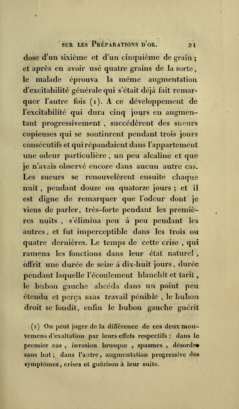 dose d'un sixième et d'un cinquième de grain ; et après en avoir usé quatre grains de la sorte, le malade éprouva la même augmentation d'excitabilité générale qui s'était déjà fait remar- quer l'autre fois (1). A ce développement de l'excitabilité qui dura cinq jours en augmen- tant progressivement , succédèrent des sueurs copieuses qui se soutinrent pendant trois jours consécutifs et qui répandaient dans l'appartement une odeur particulière , un peu alcaline et que je n'avais observé encore dans aucun autre cas. Les sueurs se renouvelèrent ensuite chaque nuit , pendant douze ou quatorze jours ; et il est digne de remarquer que l'odeur dont je viens de parler, très-forte pendant les premiè- res nuits , s'élimina peu à peu pendant les autres, et fut imperceptible dans les trois ou quatre dernières. Le temps de cette crise , qui ramena les fonctions dans leur état naturel , offrit une durée de seize à dix-huit jours, durée pendant laquelle l'écoulement blanchit et tarit, le bubon gauche ahcéda dans un point peu étendu et perça sans travail pénible , le bubon droit se fondit, enfin le bubon gauche guérit (1) On peut juger de la différence de ces deux mou- vemens d'exaltation par leurs effets respectifs : dans le premier cas , invasion brusque , spasmes , désordre sans but; dans l'autre, augmentation progressive de» symptômes, crises et guérison à leur suite.