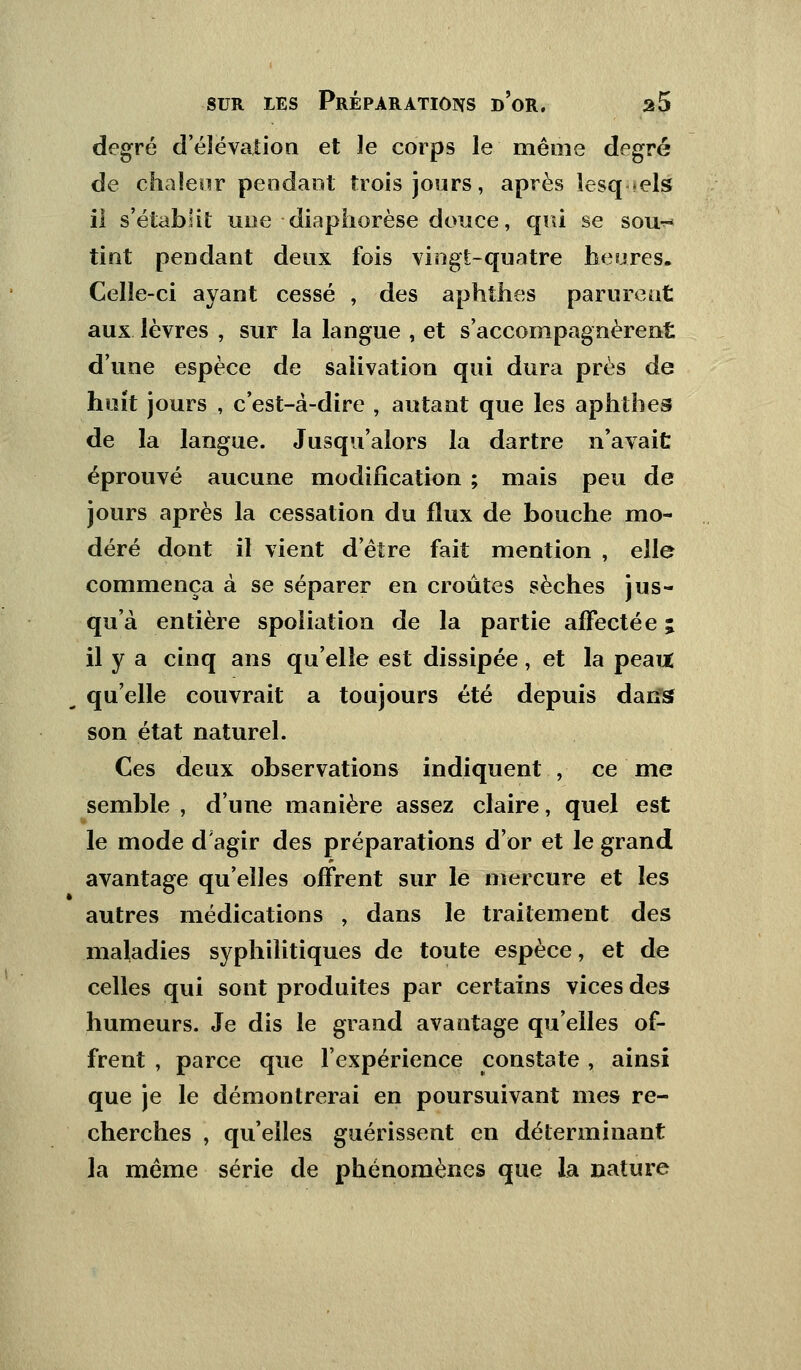 degré d'élévation et le corps le même degré de chaleur pendant trois jours, après lesquels il s'établit une • diaphorèse douce, qui se sou^ tint pendant deux fois vingt-quatre heures. Celle-ci ayant cessé , des aphthes parurent aux lèvres , sur la langue , et s'accompagnèrent d'une espèce de salivation qui dura près de huit jours , c'est-à-dire , autant que les aphthes de la langue. Jusqu'alors la dartre n'avait éprouvé aucune modification ; mais peu de jours après la cessation du flux de bouche mo- déré dont il vient d'être fait mention , elle commença à se séparer en croûtes sèches jus- qu'à entière spoliation de la partie affectée j il y a cinq ans qu'elle est dissipée, et la peaut ■m qu'elle couvrait a toujours été depuis dans son état naturel. Ces deux observations indiquent , ce me semble , d'une manière assez claire, quel est le mode d'agir des préparations d'or et le grand avantage qu'elles offrent sur le mercure et les autres médications , dans le traitement des maladies syphilitiques de toute espèce, et de celles qui sont produites par certains vices des humeurs. Je dis le grand avantage qu'elles of- frent , parce que l'expérience constate , ainsi que je le démontrerai en poursuivant mes re- cherches \ qu'elles guérissent en déterminant la même série de phénomènes que la nature