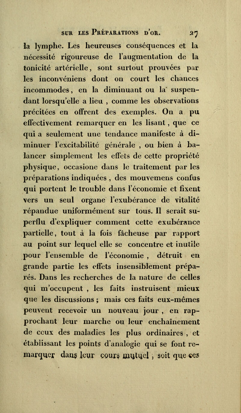 la lymphe. Les heureuses conséquences et la nécessité rigoureuse de l'augmentation de la tonicité artérielle, sont surtout prouvées par les inconvéniens dont on court les chances incommodes, en la diminuant ou la suspen- dant lorsqu'elle a lieu , comme les observations précitées en offrent des exemples. On a pu effectivement remarquer en les lisant, que ce qui a seulement une tendance manifeste à di- minuer l'excitabilité générale , ou bien à ba- lancer simplement les effets de cette propriété physique, occasione dans le traitement par les préparations indiquées , des mouvemens confus qui portent le trouble dans l'économie et fixent vers un seul organe l'exubérance de vitalité répandue uniformément sur tous. Il serait su- perflu d'expliquer comment cette exubérance partielle, tout à la fois fâcheuse par rapport au point sur lequel elle se concentre et inutile pour l'ensemble de l'économie , détruit en grande partie les effets insensiblement prépa- rés. Dans les recherches de la nature de celles qui m'occupent , les faits instruisent mieux que les discussions ; mais ces faits eux-mêmes peuvent recevoir un nouveau jour , en rap- prochant leur marche ou leur enchaînement de ceux des maladies les plus ordinaires , et établissant les points d'analogie qui se font re- marquer dans leur cours mutuel, soit que «es