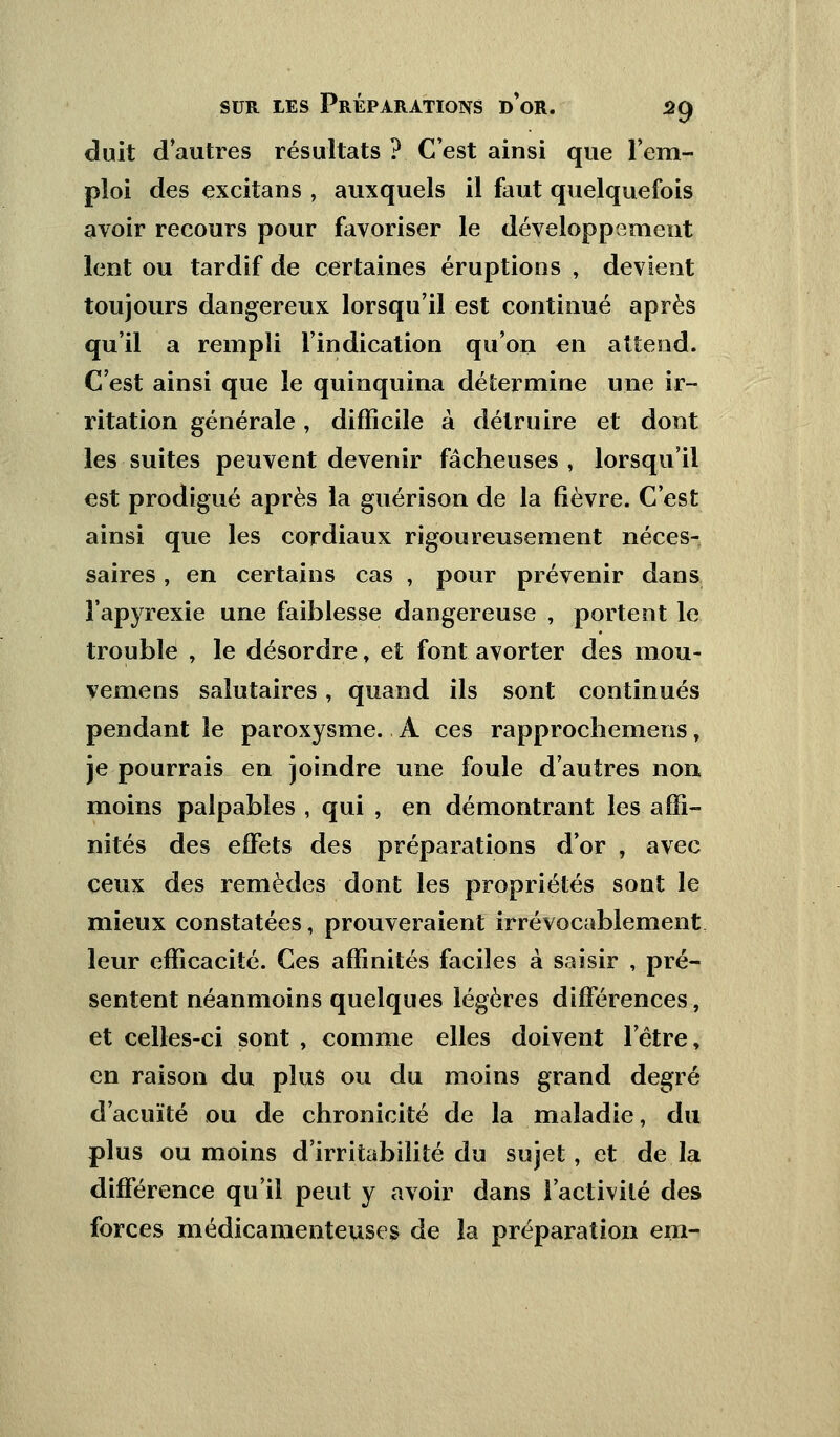 duit d'autres résultats ? C'est ainsi que l'em- ploi des excitans , auxquels il faut quelquefois avoir recours pour favoriser le développement lent ou tardif de certaines éruptions , devient toujours dangereux lorsqu'il est continué après qu'il a rempli l'indication qu'on en attend. C'est ainsi que le quinquina détermine une ir- ritation générale, difficile à détruire et dont les suites peuvent devenir fâcheuses , lorsqu'il est prodigué après la guérison de la fièvre. C'est ainsi que les cordiaux rigoureusement néces- saires , en certains cas , pour prévenir dans î'apyrexie une faiblesse dangereuse , portent le trouble , le désordre, et font avorter des mou- vemens salutaires, quand ils sont continués pendant le paroxysme. A ces rapprochemens, je pourrais en joindre une foule d'autres non moins palpables , qui , en démontrant les affi- nités des effets des préparations d'or , avec ceux des remèdes dont les propriétés sont le mieux constatées, prouveraient irrévocablement leur efficacité. Ces affinités faciles à saisir , pré- sentent néanmoins quelques légères différences, et celles-ci sont , comme elles doivent l'être, en raison du plus ou du moins grand degré d'acuïté ou de chronicité de la maladie, du plus ou moins d'irritabilité du sujet, et de la différence qu'il peut y avoir dans l'activité des forces médicamenteuses de la préparation em-