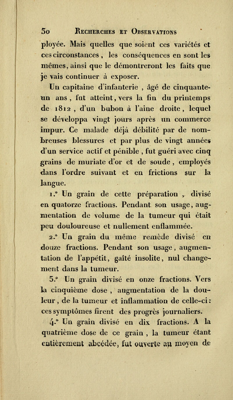 ployée. Mais quelles que soient ces variétés et ces circonstances , les conséquences en sont les mêmes, ainsi que le démontreront les faits que je vais continuer à exposer. Un capitaine d'infanterie , âgé de cinquante- un ans , fut atteint, vers la fin du printemps de 1812 , d'un bubon à l'aine droite, lequel se développa vingt jours après un commerce impur. Ce malade déjà débilité par de nom- breuses blessures et par plus de vingt années d'un service actif et pénible , fut guéri avec cinq grains de muriate d'or et de soude , employés dans l'ordre suivant et en frictions sur la langue. i.° Un grain de cette préparation r divisé en quatorze fractions. Pendant son usage, aug- mentation de volume de la tumeur qui était peu douloureuse et nullement enflammée. 2* Un grain du même remède divisé en douze fractions. Pendant son usage , augmen- tation de l'appétit, gaîté insolite, nul change- ment dans la tumeur. 5.* Un grain divisé en onze fractions. Vers la cinquième dose , augmentation de la dou- leur, de la tumeur et inflammation de celle-ci; ces symptômes firent des progrès journaliers. 4»tt ^n grain divisé en dix fractions. A la quatrième dose de ce grain , la tumeur étant entièrement abcédée, fut ouverte au. moyen de