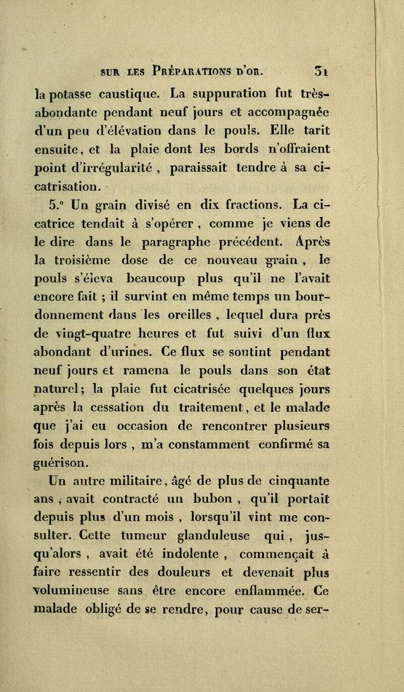 la potasse caustique. La suppuration fut très- abondante pendant neuf jours et accompagnée d'un peu d'élévation dans le pouls. Elle tarit ensuite, et la plaie dont les bords n'offraient point d'irrégularité , paraissait tendre à sa ci- catrisation. 5.° Un grain divisé en dix fractions. La ci- catrice tendait à s'opérer , comme je viens de le dire dans le paragraphe précédent. Après la troisième dose de ce nouveau grain , le pouls s'éieva beaucoup plus qu'il ne l'avait encore fait ; il survint en même temps un bour- donnement dans les oreilles , lequel dura près de vingt-quatre heures et fut suivi d'un flux abondant d'urines. Ce flux se soutint pendant neuf jours et ramena le pouls dans son état naturel; la plaie fut cicatrisée quelques jours après la cessation du traitement, et le malade que j'ai eu occasion de rencontrer plusieurs fois depuis lors , ma constamment confirmé sa guéri son. Un autre militaire, âgé de plus de cinquante ans i avait contracté un bubon , qu'il portait depuis plus d'un mois , lorsqu'il vint me con- sulter. Cette tumeur glanduleuse qui , jus- qu'alors , avait été indolente , commençait â faire ressentir des douleurs et devenait plus volumineuse sans être encore enflammée. Ce malade obligé de se rendre, pour cause de ser-