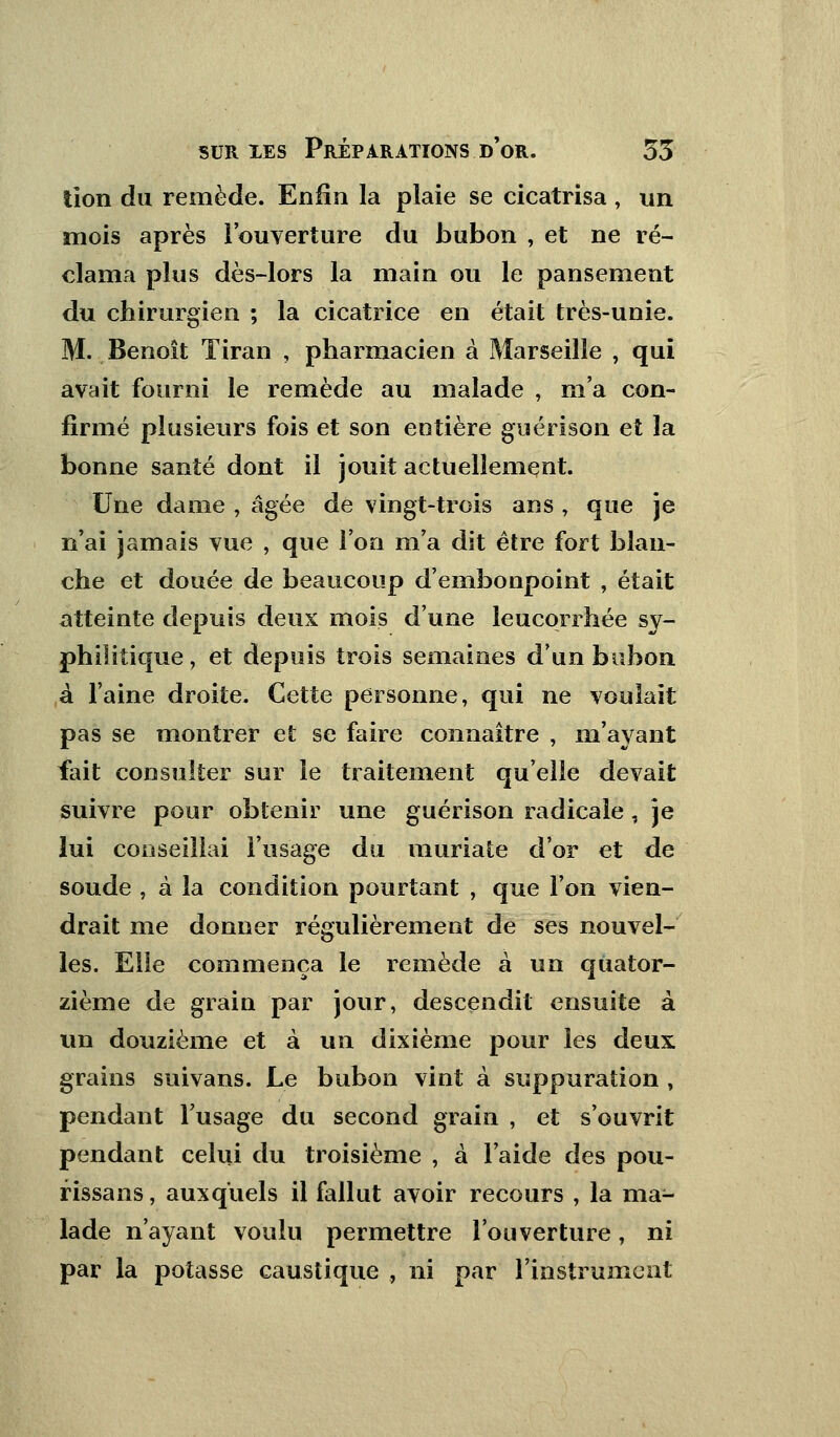 lion du remède. Enfin la plaie se cicatrisa, un mois après l'ouverture du bubon , et ne ré- clama plus dès-lors la main ou le pansement du chirurgien ; la cicatrice en était très-unie. M. Benoît Tiran , pharmacien à Marseille , qui avait fourni le remède au malade , m'a con- firmé plusieurs fois et son entière guérison et la bonne santé dont il jouit actuellement. Une dame , âgée de vingt-trois ans , que je n'ai jamais vue , que l'on m'a dit être fort blan- che et douée de beaucoup d'embonpoint , était atteinte depuis deux mois d'une leucorrhée sy- philitique, et depuis trois semaines d'un bubon à l'aine droite. Cette personne, qui ne voulait pas se montrer et se faire connaître , m'ayant fait consulter sur le traitement qu'elle devait suivre pour obtenir une guérison radicale, je lui conseillai l'usage du muriate d'or et de soude , à la condition pourtant , que l'on vien- drait me donner régulièrement de ses nouvel- les. Elle commença le remède à un quator- zième de grain par jour, descendit ensuite à un douzième et à un dixième pour les deux grains suivans. Le bubon vint à suppuration , pendant l'usage du second grain , et s'ouvrit pendant celui du troisième , à l'aide des pou- rissans, auxquels il fallut avoir recours , la ma- lade n'ayant voulu permettre l'ouverture, ni par la potasse caustique , ni par l'instrument