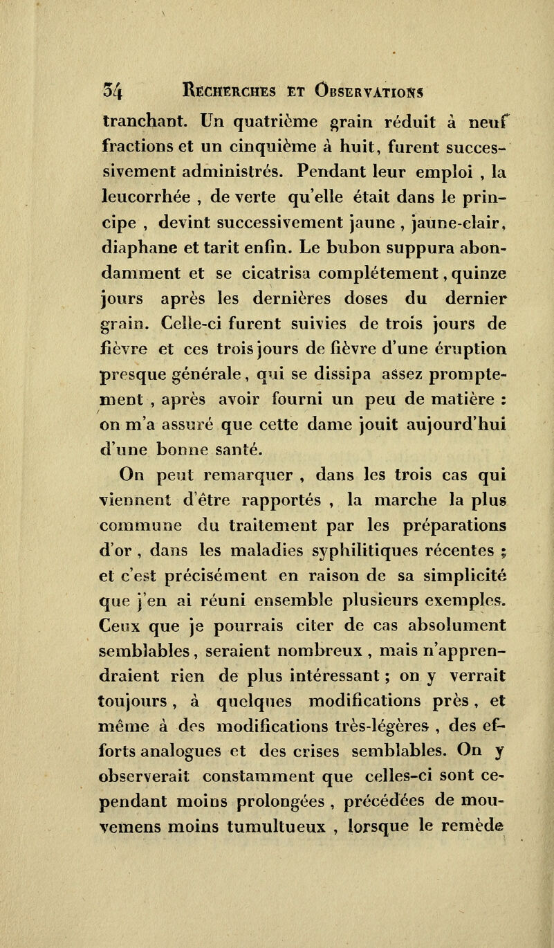 tranchant. Un quatrième grain réduit à neuf fractions et un cinquième à huit, furent succes- sivement administrés. Pendant leur emploi , la leucorrhée , de verte qu'elle était dans le prin- cipe , devint successivement jaune , jaune-clair, diaphane et tarit enfin. Le bubon suppura abon- damment et se cicatrisa complètement, quinze jours après les dernières doses du dernier grain. Celle-ci furent suivies de trois jours de fièvre et ces trois jours de lièvre d'une éruption presque générale, qui se dissipa assez prompte- ment-, après avoir fourni un peu de matière : on m'a assuré que cette dame jouit aujourd'hui d'une bonne santé. On peut remarquer , dans les trois cas qui viennent d'être rapportés , la marche la plus commune du traitement par les préparations d'or , dans les maladies syphilitiques récentes ; et c'est précisément en raison de sa simplicité que j'en ai réuni ensemble plusieurs exemples. Ceux que je pourrais citer de cas absolument semblables, seraient nombreux , mais n'appren- draient rien de plus intéressant ; on y verrait toujours, à quelques modifications près, et même à des modifications très-légères , des ef- forts analogues et des crises semblables. On y observerait constamment que celles-ci sont ce- pendant moins prolongées , précédées de mou- vemens moins tumultueux , lorsque le remède