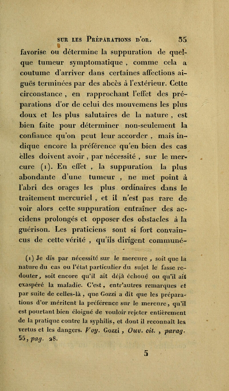 favorise ou détermine la suppuration de quel- que tumeur symptomatique , comme cela a coutume d'arriver dans certaines affections ai- guës terminées par des abcès à l'extérieur. Cette circonstance , en rapprochant l'effet des pré- parations d'or de celui des mouvemens les plus doux et les plus salutaires de la nature , est bien faite pour déterminer non-seulement la confiance qu'on peut leur accorder r mais in- dique encore la préférence qu'en bien des cas elles doivent avoir , par nécessité , sur le mer* cure (1). En effet , la suppuration la plus abondante d'une tumeur * ne met point à l'abri des orages les plus ordinaires dans ïe traitement mercurieï , et il n'est pas rare de voir alors cette suppuration entraîner des ac- cidens prolongés et opposer des obstacles a la guérison. Les praticiens sont si fort convain- cus de cette vérité , qu'ils dirigent commune- (i) Je dis par nécessité sur le mercure , soit que la nature du cas ou Fétat particulier du sujet le fasse re- douter 9 soit encore qu'il ait déjà échoué ou qu'il ait exaspéré la maladie. C'est, entr'autres remarques et par suite de celles-là, que Gozzi a dit que les prépara- tions d'or méritent la préférence sur le mercure, qu'il est pourtant bien éloigné de vouloir rejeter entièrement de la pratique contre la syphilis, et dont il reconnaît les vertus et les dangers. Voy. Gozzi, Ouv. cit. > parag. 55,pag, a8.