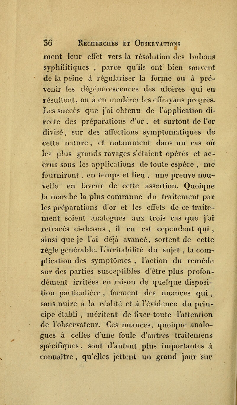 ment leur effet vers la résolution des bubons syphilitiques , parce qu'ils ont bien souvent de la peine à régulariser la forme ou à pré- venir les dégénérescences des ulcères qui en résultent, ou à en modérer les effrayans progrès. Les succès que j'ai obtenu de l'application di- recte des préparations d'or , et surtout de l'or divisé, sur des affections symptomatiques de cette nature, et notamment dans un cas où les plus grands ravages s'étaient opérés et ac- crus sous les applications de toute espèce , me fourniront, en temps et lieu , une preuve nou- velle en faveur de cette assertion. Quoique îa marche la plus commune du traitement par les préparations d'or et les effets de ce traite- ment soient analogues aux trois cas que j'ai retracés ci-dessus , il en est cependant qui % ainsi que je l'ai déjà avancé, sortent de cette règle générable. L'irritabilité du sujet , la com- plication des symptômes , l'action du remède sur des parties susceptibles d'être plus profon- dément irritées en raison de quelque disposi- tion particulière , forment des nuances qui, sans nuire à la réalité et à l'évidence du prin- cipe établi , méritent de fixer toute l'attention de l'observateur. Ces nuances, quoique analo- gues à celles d'une foule d'autres traitemens spécifiques , sont d'autant plus importantes à connaître , qu'elles jettent un grand jour sur