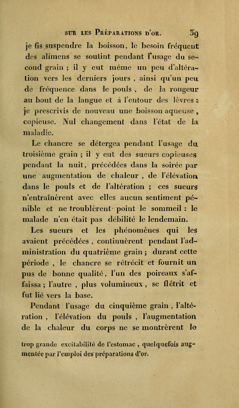 je fis suspendre la boisson, le besoin fréquent des alimens se soutint pendant l'usage du se- cond grain ; il y eut même un peu d'altéra- tion vers les derniers jours , ainsi qu'un peu de fréquence dans le pouls , de la rougeur au bout de la langue et à l'entour des lèvres z je prescrivis de nouveau une boisson aqueuse % copieuse. Nul changement dans l'état de la maladie. Le chancre se détergea pendant l'usage du troisième grain ; il y eut des sueurs copieuses pendant la nuit, précédées dans la soirée par une augmentation de chaleur , de l'élévation, dans le pouls et de l'altération ; ces sueurs; n'entraînèrent avec elles aucun sentiment pé- nible et ne troublèrent- point le sommeil : le malade n'en était pas débilité le lendemain. Les sueurs et les phénomènes qui les avaient précédées , continuèrent pendant l'ad- ministration du quatrième grain ; durant cette période , le chancre se rétrécit et fournit un pus de bonne qualité, l'un des poireaux s'af- faissa; l'autre , plus volumineux, se flétrit et fut lié vers la base. Pendant l'usage du cinquième grain , l'alté- ration , l'élévation du pouls , l'augmentation de la chaleur du corps ne se montrèrent le trop grande excitabilité de l'estomac , quelquefois aug- mentée par l'emploi des préparations d'or,