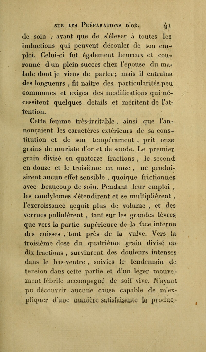 de soin , avant que de s'élever à toutes les inductions qui peuvent découler de son em- ploi. Celui-ci fut également heureux et cou- ronné d'un plein succès chez l'épouse du ma- lade dont je viens de parier ; mais il entraîna des longueurs , fît naître des particularités peu communes et exigea des modifications qui né- cessitent quelques détails et méritent de l'at- tention. Cette femme très-irritable, ainsi que l'an- nonçaient les caractères extérieurs de sa cons- titution et de son tempérament , prit onze grains de muriate d'or et de soude. Le premier grain divisé en quatorze fractions , le second en douze et le troisième en onze , ne produi- sirent aucun effet sensible , quoique frictionnés avec beaucoup de soin. Pendant leur emploi a les condyiomes s'étendirent et se multiplièrent , l'excroissance acquit plus de volume , et des verrues pullulèrent , tant sur les grandes lèvres, que vers la partie supérieure de la face interne des cuisses , tout près de la vulve. Vers ïa troisième dose du quatrième grain divisé en dix fractions , survinrent des douleurs intenses dans le bas-ventre , suivies le lendemain de tension dans cette partie et d'un léger mouve- ment fébrile accompagné de soif vive. N'ayant pu découvrir aucune cause capable de m'ex- piiquer d'une manière satisfaisante la produc-