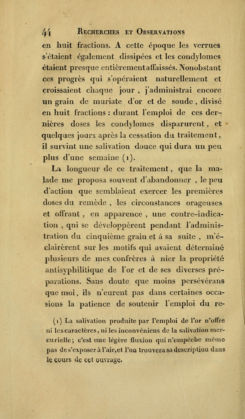 en huit fractions. A cette époque les verrues s'étaient également dissipées et les condylonies étaient presque entièrementaffaissés. Nonobstant ces progrès qui s'opéraient naturellement et croissaient chaque jour , j'administrai encore un grain de muriate d'or et de soude , divisé en huit fractions : durant l'emploi de ces der- nières doses les condylomes disparurent , et quelques jours après la cessation du traitement, il survint une salivation douce qui dura un peu plus d'une semaine (1). La longueur de ce traitement, que la ma- lade me proposa souvent d'abandonner , le peu d'action que semblaient exercer les premières doses du remède , les circonstances orageuses et offrant , en apparence , une contre-indica- tion , qni se développèrent pendant l'adminis- tration du cinquième grain et à sa suite , m'é- ciairèrent sur les motifs qui avaient déterminé plusieurs de mes confrères à nier la propriété antisyphilitique de l'or et de ses diverses pré- parations. Sans doute que moins persévérant que moi, ils n'eurent pas dans certaines occa- sions la patience de soutenir l'emploi du re- (1) La salivation produite par l'emploi de l'or n'offre ni le s caractères, ni les inconvéniens de la salivation mer- curielle; c'est une légère fluxion qui n'empêche même pas de s'exposer à l'air,et l'on trouvera sa description dans le cours de cet ouvrage.