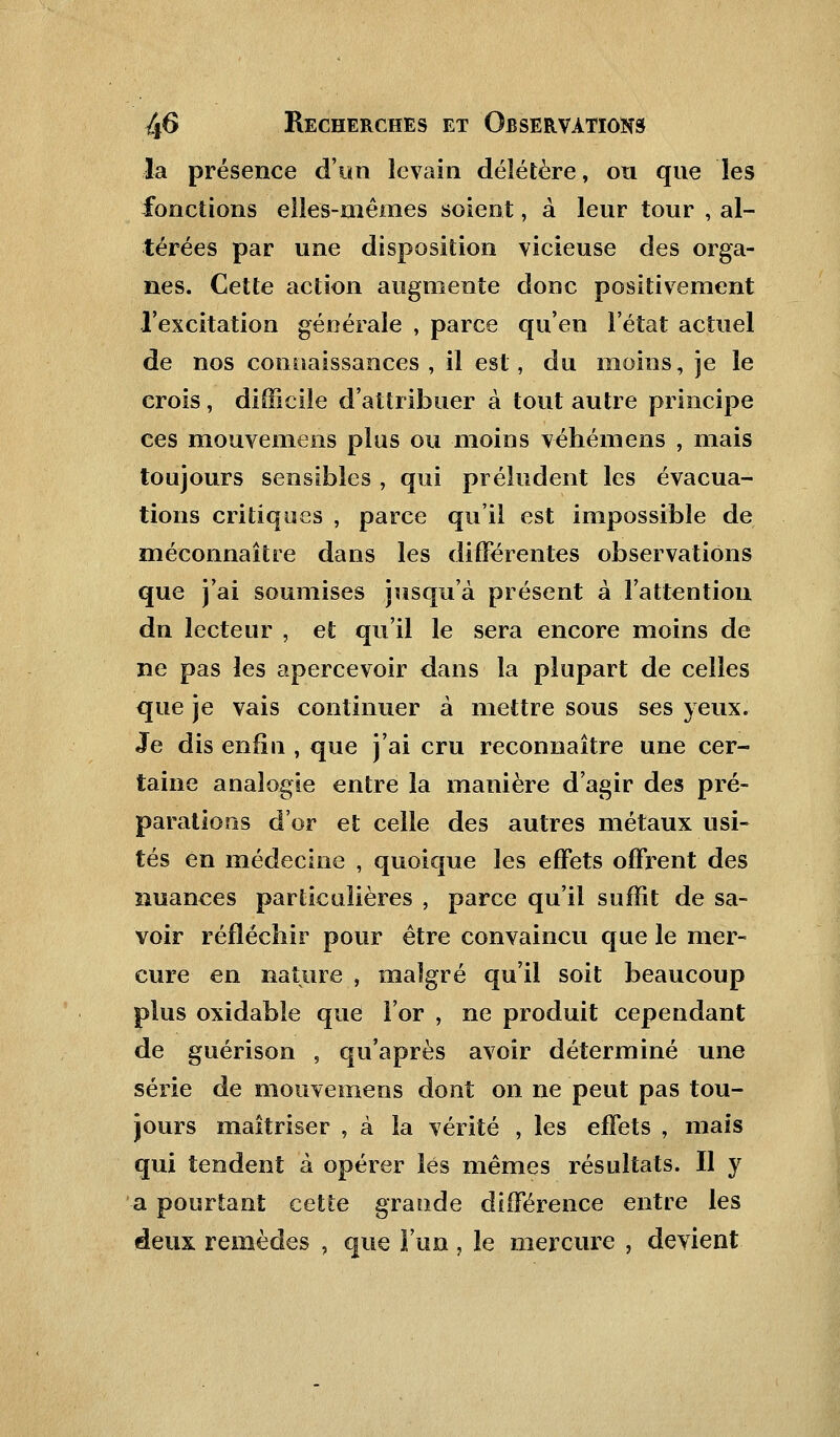 la présence d'un levain délétère, ou que les fonctions elles-mêmes soient, à leur tour , al- térées par une disposition vicieuse des orga- nes. Cette action augmente donc positivement l'excitation générale , parce qu'en l'état actuel de nos connaissances, il est, du moins, je le crois , difficile d'attribuer à tout autre principe ces mouvemens plus ou moins véhémens , mais toujours sensibles , qui préludent les évacua- tions critiques , parce qu'il est impossible de méconnaître dans les différentes observations que j'ai soumises jusqu'à présent à l'attention dn lecteur , et qu'il le sera encore moins de ne pas les apercevoir dans la plupart de celles que je vais continuer à mettre sous ses yeux. Je dis enfin , que j'ai cru reconnaître une cer- taine analogie entre la manière d'agir des pré- parations d'or et celle des autres métaux usi- tés en médecine , quoique les effets offrent des nuances particulières , parce qu'il suffit de sa- voir réfléchir pour être convaincu que le mer- cure en nature , malgré qu'il soit beaucoup plus oxidable que l'or , ne produit cependant de guérison , qu'après avoir déterminé une série de mouvemens dont on ne peut pas tou- jours maîtriser , à la vérité , les effets , mais qui tendent à opérer lés mêmes résultats. Il y a pourtant cette grande différence entre les deux remèdes , que l'un , le mercure , devient