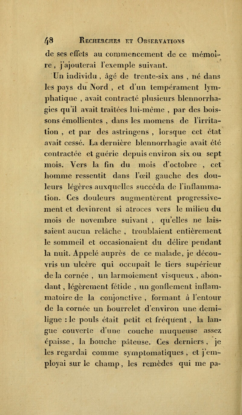 de ses effets au commencement de ce mémoi- re , j'ajouterai l'exemple suivant. Un individu , âgé de trente-six ans , né dans les pays du Nord , et d'un tempérament lym- phatique , avait contracté plusieurs blennorrha- gies qu'il avait traitées lui-même , par des bois- sons émollientes , dans les momens de l'irrita- tion , et par des astringens , lorsque cet état avait cessé. La dernière blennorrhagie avait été contractée et guérie depuis environ six ou sept mois. Vers la fin du mois d'octobre , cet homme ressentit dans l'œil gauche des dou- leurs légères auxquelles succéda de l'inflamma- tion. Ces douleurs augmentèrent progressive- ment et devinrent si atroces vers le milieu du mois de novembre suivant , qu'elles ne lais- saient aucun relâche , troublaient entièrement le sommeil et occasionaient du délire pendant la nuit. Appelé auprès de ce malade, je décou- vris un ulcère qui occupait le tiers supérieur de la cornée , un larmoiement visqueux , abon- dant , légèrement fétide , un gonflement inflam- matoire de la conjonctive , formant à l'entour de la cornée un bourrelet d'environ une demi- ligne : le pouls était petit et fréquent , la lan- gue couverte d'une couche muqueuse assez épaisse , la bouche pâteuse. Ces derniers , je les regardai comme symptomatiques , et j'em- ployai sur le champ, les remèdes qui me pa-