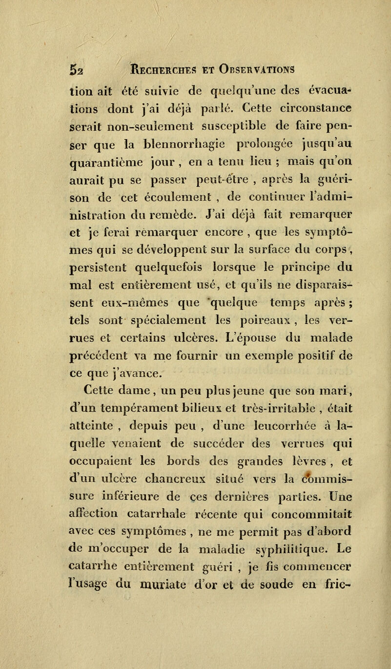 tion ait été suivie de quelqu'une des évacua- tions dont j'ai déjà parlé. Cette circonstance serait non-seulement susceptible de faire pen- ser que la blennorrhagie prolongée jusqu'au quarantième jour , en a tenu lieu ; mais qu'on aurait pu se passer peut-être, après la guéri- son de cet écoulement , de continuer l'admi- nistration du remède. J'ai déjà fait remarquer et je ferai remarquer encore , que les symptô- mes qui se développent sur la surface du corps, persistent quelquefois lorsque le principe du mal est entièrement usé, et qu'ils ne disparais- sent eux-mêmes que 'quelque temps après ; tels sont spécialement les poireaux, les ver- rues et certains ulcères. L'épouse du malade précédent va me fournir un exemple positif de ce que j'avance. Cette dame, un peu plus jeune que son mari, d'un tempérament bilieux et très-irritable , était atteinte , depuis peu , d'une leucorrhée à la- quelle venaient de succéder des verrues qui occupaient les bords des grandes lèvres , et d'un ulcère chancreux situé vers la commis- sure inférieure de ces dernières parties. Une affection catarrhale récente qui concommitait avec ces symptômes , ne me permit pas d'abord de m'occuper de la maladie syphilitique. Le catarrhe entièrement guéri , je fis commencer l'usage du muriate d'or et de soude en fric-