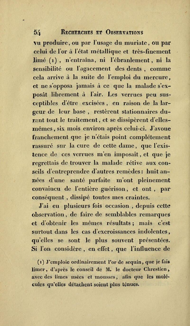 vu produire, ou par l'usage du muriate, ou par celui de l'or à l'état métallique et très-finement limé (1) , n'entraîna, ni l'ébranlement, ni la sensibilité ou l'agacement des dents , comme cela arrive à la suite de l'emploi du mercure, et ne s'opposa jamais à ce que la malade s'ex- posât librement à l'air. Les verrues peu sus- ceptibles d'être excisées , en raison de la lar- geur de leur base , restèrent stationnaires du- rant tout le traitement, et se dissipèrent d'elles- mêmes , six mois environ après celui-ci. J'avoue franchement que je n'étais point complètement rassuré sur la cure de cette dame, que l'exis- tence de ces verrues m'en imposait, et que je regrettais de trouver la malade rétive aux con- seils d'entreprendre d'autres remèdes : huit an- nées d'une santé parfaite m'ont pleinement convaiacu de l'entière guérison, et ont , par conséquent , dissipé toutes mes craintes. J'ai eu plusieurs fois occasion , depuis cette observation, de faire de semblables remarques et d'obtenir les mêmes résultats ; mais c'est surtout dans les cas d'excroissances indolentes, qu'elles se sont le plus souvent présentées. Si l'on considère , en effet, que l'influence de (1) J'emploie ordinairement l'or de sequin, que je fais limer, d'après le conseil de M. le docteur Chrestien, avec des limes usées et mousses, afin que les molé- cules qu'elles détachent soient plus ténues.