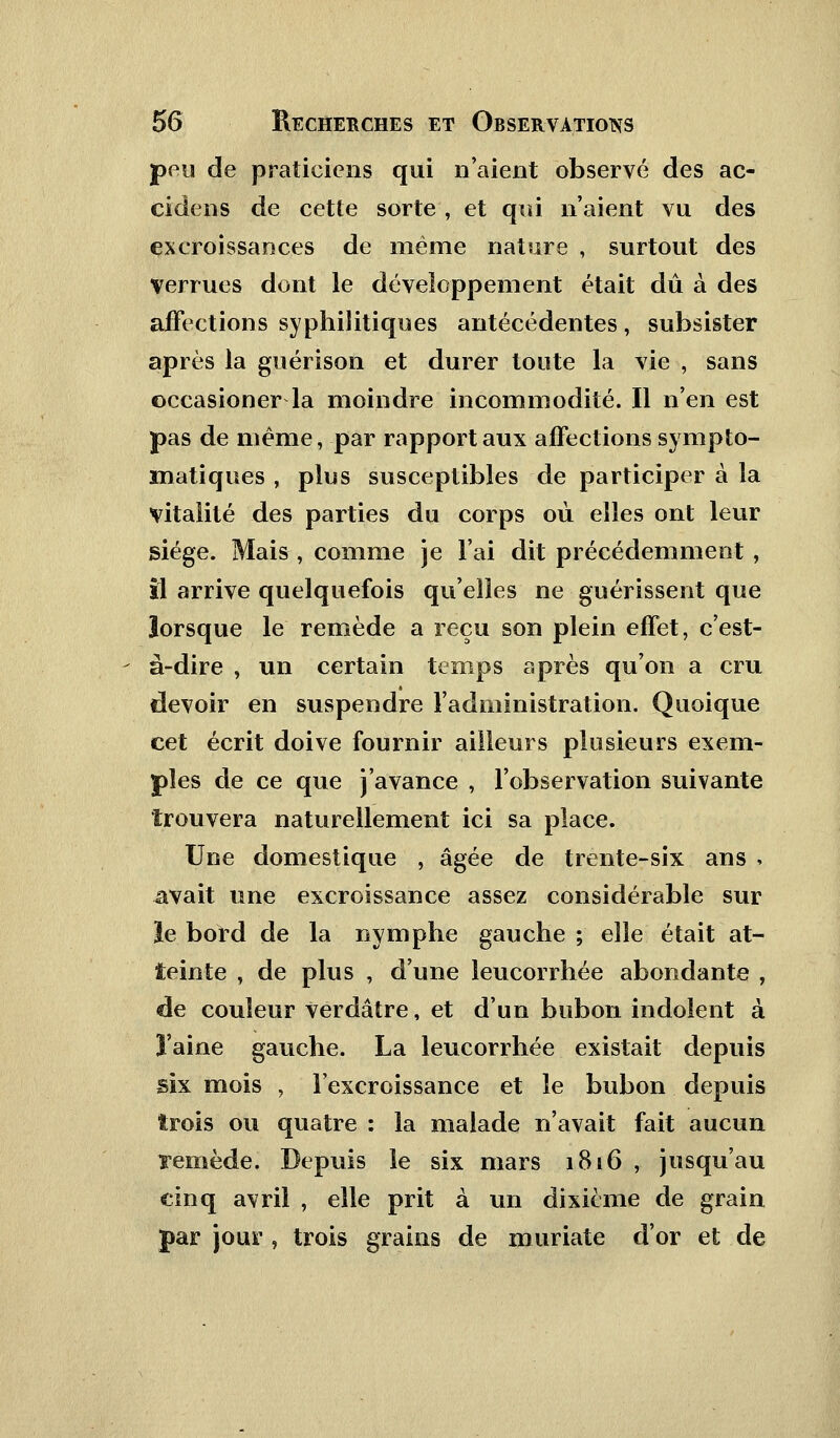 peu de praticiens qui n'aient observé des ac- cidens de cette sorte , et qui n'aient vu des excroissances de même nature , surtout des Verrues dont le développement était dû à des affections syphilitiques antécédentes, subsister après la guérison et durer toute la vie , sans occasioner la moindre incommodité. Il n'en est pas de même, par rapport aux affections sympto- matiques , plus susceptibles de participer à la vitalité des parties du corps où elles ont leur siège. Mais, comme je l'ai dit précédemment, il arrive quelquefois qu'elles ne guérissent que lorsque le remède a reçu son plein effet, c'est- - à-dire , un certain temps après qu'on a cru devoir en suspendre l'administration. Quoique cet écrit doive fournir ailleurs plusieurs exem- ples de ce que j'avance , l'observation suivante trouvera naturellement ici sa place. Une domestique , âgée de trente-six ans * avait une excroissance assez considérable sur le bord de la nymphe gauche ; elle était at- teinte , de plus , d'une leucorrhée abondante , de couleur verdâtre, et d'un bubon indolent à ï'aine gauche. La leucorrhée existait depuis six mois , l'excroissance et le bubon depuis trois ou quatre : la malade n'avait fait aucun remède. Depuis le six mars 1816 , jusqu'au cinq avril , elle prit à un dixième de grain par jour, trois grains de muriate d'or et de