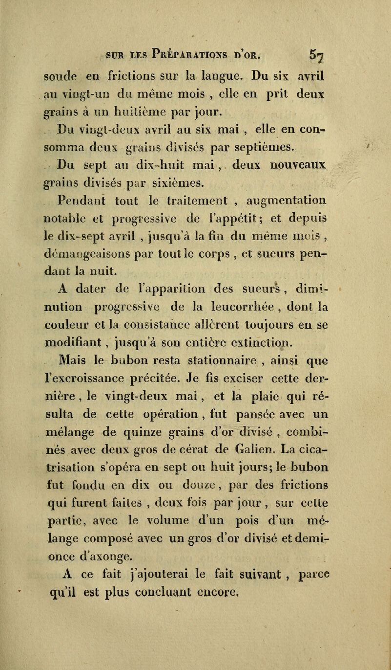 soude en frictions sur la langue. Du six avril au vingt-un do même mois , elle en prit deux grains à un huitième par jour. Du vingt-deux avril au six mai , elle en con- somma deux grains divisés par septièmes. Du sept au dix-huit mai, deux nouveaux grains divisés par sixièmes. Pendant tout le traitement , augmentation notable et progressive de l'appétit; et depuis le dix-sept avril , jusqu'à la fin du même mois ,. démangeaisons par tout le corps , et sueurs pen- dant la nuit. A dater de l'apparition des sueurs, dimi- nution progressive de la leucorrhée , dont la couleur et la consistance allèrent toujours en se modifiant, jusqu'à son entière extinction. Mais le bubon resta stationnaire , ainsi que l'excroissance précitée. Je fis exciser cette der- nière , le vingt-deux mai, et la plaie qui ré- sulta de cette opération , fut pansée avec un mélange de quinze grains d'or divisé , combi- nés avec deux gros de cérat de Galien. La cica- trisation s'opéra en sept ou huit jours; le bubon fut fondu en dix ou douze, par des frictions qui furent faites , deux fois par jour , sur cette partie, avec le volume d'un pois d'un mé- lange composé avec un gros d'or divisé et demi- once d'axonge. A ce fait j'ajouterai le fait suivant , parce qu'il est plus concluant encore.