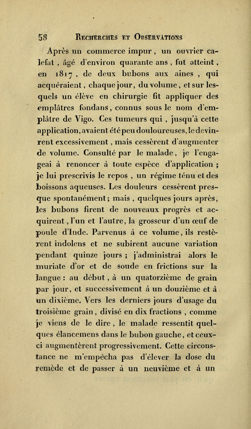 Après un commerce impur, un ouvrier ca- lefat , âgé d'environ quarante ans , fut atteint, en 1817 , de deux bubons aux aines , qui acquéraient, chaque jour, du volume, et sur les- quels un élève en chirurgie fit appliquer des emplâtres fondans, connus sous le nom d'em- plâtre de Vigo. Ces tumeurs qui , jusqu'à cette application, avaient été peu douloureuses, le devin- rent excessivement, mais cessèrent d'augmenter de volume. Consulté par le malade, je l'enga- geai à renoncer à toute espèce d'application ; je lui prescrivis le repos , un régime ténu et des boissons aqueuses. Les douleurs cessèrent pres- que spontanément; mais , quelques jours après, les bubons firent de nouveaux progrès et ac- quirent , l'un et l'autre, la grosseur d'un œuf de poule d'Inde. Parvenus à ce volume, ils restè- rent indolens et ne subirent aucune variation pendant quinze jours ; j'administrai alors le muriate d'or et de soude en frictions sur la ïangue : au début, à un quatorzième de grain par jour, et successivement à un douzième et à un dixième. Vers les derniers jours d'usage du troisième grain, divisé en dix fractions , comme je viens de le dire , le malade ressentit quel- ques éïancemens dans le bubon gauche, et ceux- ci augmentèrent progressivement. Cette circons- tance ne m'empêcha pas d'élever la dose du yemède et de passer à un neuvième et à un