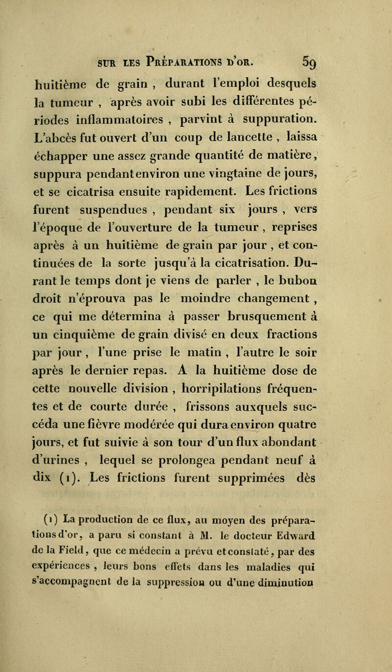 huitième de grain , durant l'emploi desquels la tumeur , après avoir subi les différentes pé- riodes inflammatoires , parvint à suppuration. L abcès fut ouvert d'un coup de lancette , laissa échapper une assez grande quantité de matière, suppura pendant environ une vingtaine de jours, et se cicatrisa ensuite rapidement. Les frictions furent suspendues , pendant six jours , vers l'époque de l'ouverture de la tumeur , reprises après à un huitième de grain par jour , et con- tinuées de la sorte jusqu'à la cicatrisation. Du- rant le temps dont je viens de parler , le bubon droit n'éprouva pas le moindre changement , ce qui me détermina à passer brusquement à un cinquième de grain divisé en deux fractions par jour , l'une prise le matin , l'autre le soir après le dernier repas. A la huitième dose de cette nouvelle division , horripilations fréquen- tes et de courte durée ; frissons auxquels suc- céda une fièvre modérée qui dura environ quatre jours, et fut suivie à son tour d'un flux abondant d'urines , lequel se prolongea pendant neuf à dix (1). Les frictions furent supprimées dès (1) La production de ce flux, au moyen des prépara- tions d'or, a paru si constant à M. le docteur Edward de la Field, que ce médecin a prévu et constaté, par des expériences , leurs bons effets dans les maladies qui s'accompagnent de la suppression ou d'une diminution