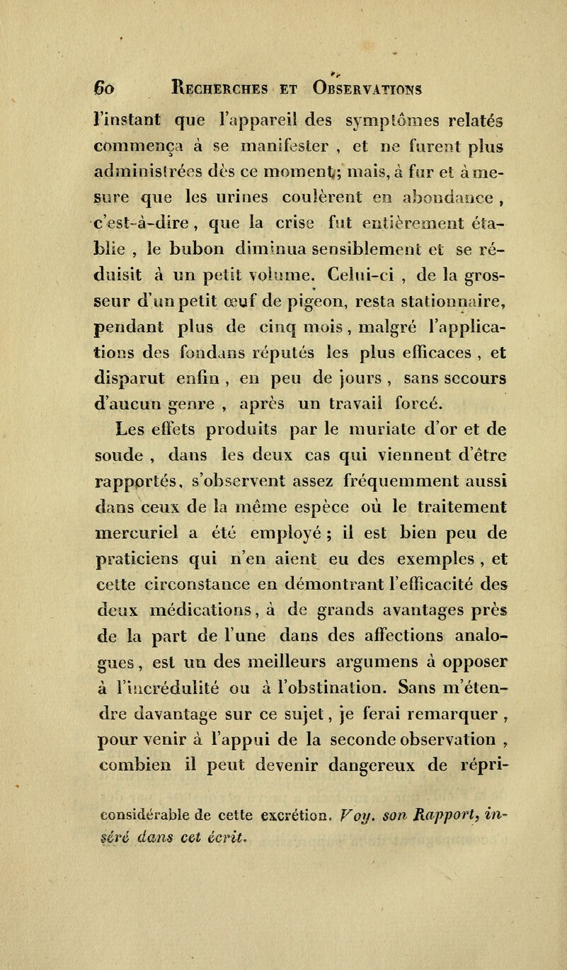 l'instant que l'appareil des symptômes relatés commença à se manifester , et ne furent plus administrées dès ce moment; mais, à far et à me- sure que les urines coulèrent en abondance , c'est-à-dire, que la crise fut entièrement éta- blie , le bubon diminua sensiblement et se ré- duisit à un petit volume. Celui-ci , de la gros- seur d'un petit œuf de pigeon, resta stationnaire, pendant plus de cinq mois, malgré Inapplica- tions des fondans réputés les plus efficaces , et disparut enfin , en peu de jours , sans secours d'aucun genre , après un travail forcé. Les effets produits par le muriate d'or et de soude , dans les deux cas qui viennent d'être rapportés, s'observent assez fréquemment aussi dans ceux de la même espèce où le traitement mercuriel a été employé ; il est bien peu de praticiens qui n'en aient eu des exemples , et cette circonstance en démontrant l'efficacité des deux médications, à de grands avantages près de la part de l'une dans des affections analo- gues , est un des meilleurs argumens à opposer à l'incrédulité ou à l'obstination. Sans m'éten- dre davantage sur ce sujet, je ferai remarquer , pour venir à l'appui de la seconde observation , combien il peut devenir dangereux de répri- considérable de cette excrétion. Voy. son Rapport, in- séré dans cet écrit.