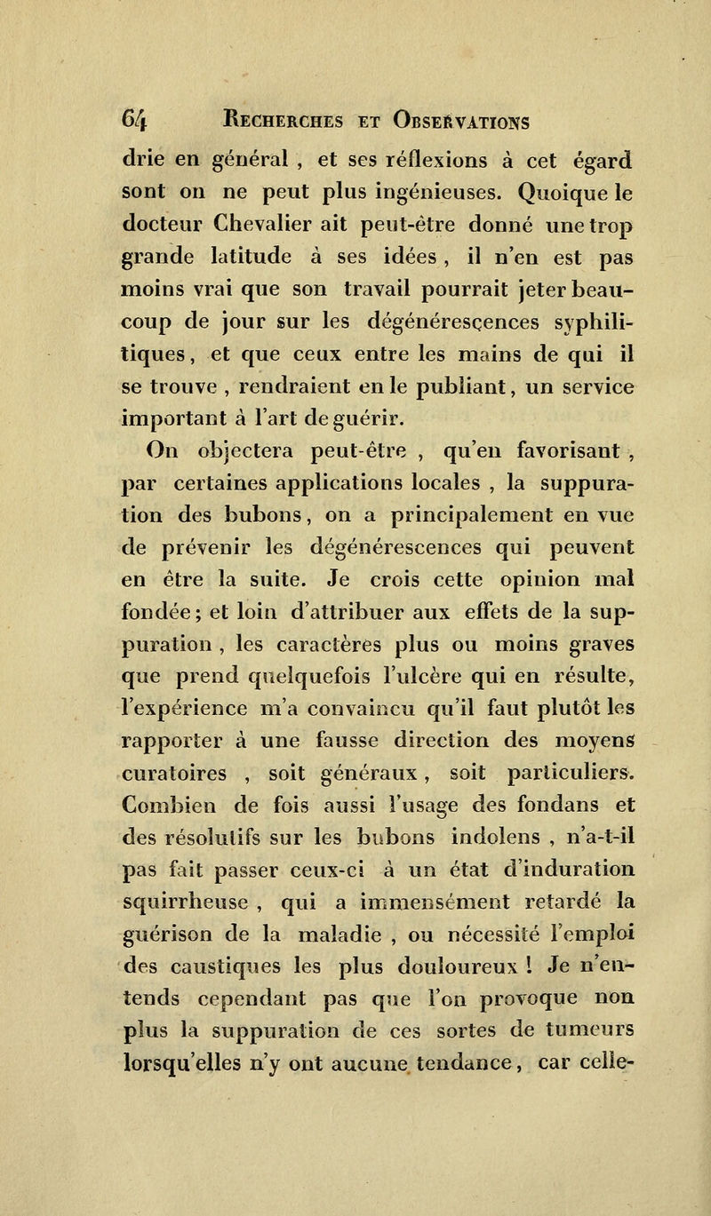 drie en général , et ses réflexions à cet égard sont on ne peut plus ingénieuses. Quoique le docteur Chevalier ait peut-être donné une trop grande latitude à ses idées, il n'en est pas moins vrai que son travail pourrait jeter beau- coup de jour sur les dégénérescences syphili- tiques , et que ceux entre les mains de qui il se trouve , rendraient en le publiant, un service important à l'art de guérir. On objectera peut-être , qu'en favorisant , par certaines applications locales , la suppura- tion des bubons, on a principalement en vue de prévenir les dégénérescences qui peuvent en être la suite. Je crois cette opinion mal fondée; et loin d'attribuer aux effets de la sup- puration , les caractères plus ou moins graves que prend quelquefois l'ulcère qui en résulte, l'expérience m'a convaincu qu'il faut plutôt les rapporter à une fausse direction des moyens curatoires , soit généraux, soit particuliers. Combien de fois aussi l'usage des fondans et des résolutifs sur les bubons indolens , n'a-t-il pas fait passer ceux-ci à un état d'induration squirrheuse , qui a immensément retardé la guérison de la maladie , ou nécessité l'emploi des caustiques les plus douloureux ! Je n'en- tends cependant pas que l'on provoque non plus la suppuration de ces sortes de tumeurs lorsqu'elles n'y ont aucune tendance, car celle-