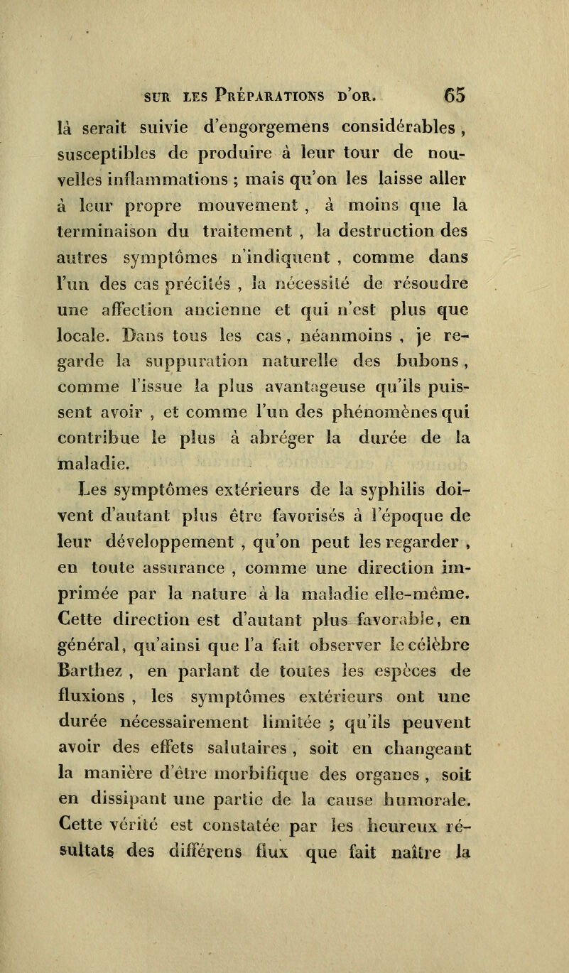 là serait suivie d'engorgemens considérables, susceptibles de produire à leur tour de nou- velles inflammations ; mais qu'on les laisse aller à leur propre mouvement , à moins que la terminaison du traitement , la destruction des autres symptômes n'indiquent , comme dans l'un des cas précités , la nécessité de résoudre une affection ancienne et qui n'est plus que locale. Dans tous les cas , néanmoins , je re- garde la suppuration naturelle des bubons, comme l'issue la plus avantageuse qu'ils puis- sent avoir , et comme l'un des phénomènes qui contribue le plus à abréger la durée de la maladie. Les symptômes extérieurs de la syphilis doi- vent d'autant plus être favorisés à l'époque de leur développement , qu'on peut les regarder , en toute assurance , comme une direction im- primée par la nature à la maladie elle-même. Cette direction est d'autant plus favorable, en général, qu'ainsi que l'a fait observer le célèbre Barthez , en parlant de toutes les espèces de fluxions , les symptômes extérieurs ont une durée nécessairement limitée ; qu'ils peuvent avoir des effets salutaires , soit en changeant la manière d'être morbifique des organes , soit en dissipant une partie de la cause humorale. Cette vérité est constatée par les heureux ré- sultats des différens flux que fait naître la