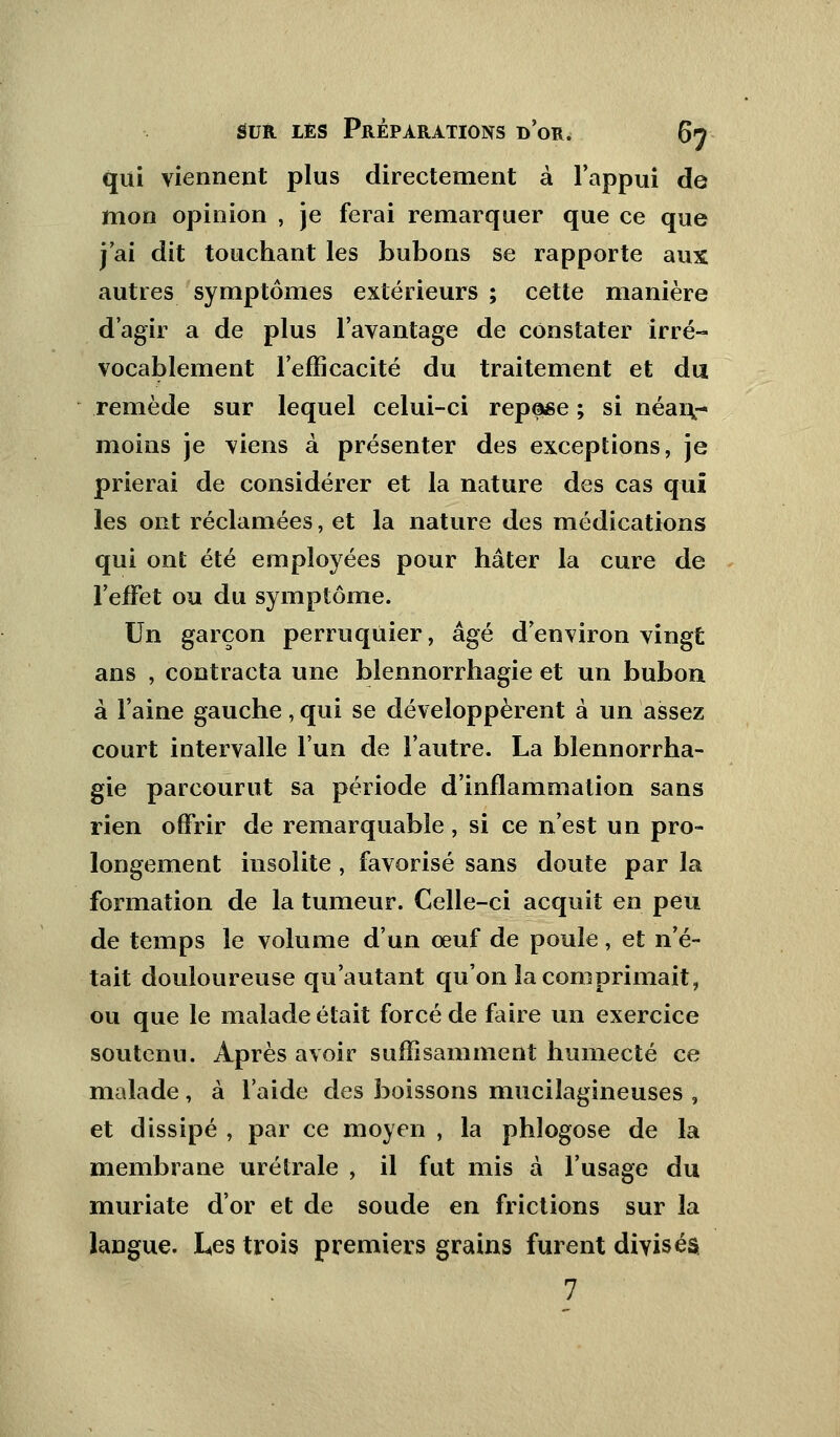 qui viennent plus directement à l'appui de mon opinion , je ferai remarquer que ce que j'ai dit touchant les bubons se rapporte aux autres symptômes extérieurs ; cette manière d'agir a de plus l'avantage de constater irré- vocablement l'efficacité du traitement et du remède sur lequel celui-ci repose ; si néaiv moins je viens à présenter des exceptions, je prierai de considérer et la nature des cas qui les ont réclamées, et la nature des médications qui ont été employées pour hâter la cure de l'effet ou du symptôme. Un garçon perruquier, âgé d'environ vingt ans , contracta une blennorrhagie et un bubon à l'aine gauche, qui se développèrent à un assez court intervalle l'un de l'autre. La blennorrha- gie parcourut sa période d'inflammation sans rien offrir de remarquable, si ce n'est un pro- longement insolite , favorisé sans doute par la formation de la tumeur. Celle-ci acquit en peu de temps le volume d'un œuf de poule, et n'é- tait douloureuse qu'autant qu'on la comprimait, ou que le malade était forcé de faire un exercice soutenu. Après avoir suffisamment humecté ce malade, à l'aide des boissons mucilagineuses , et dissipé , par ce moyen , la phlogose de la membrane urétrale , il fut mis à l'usage du muriate d'or et de soude en frictions sur la langue. Les trois premiers grains furent divisés 7