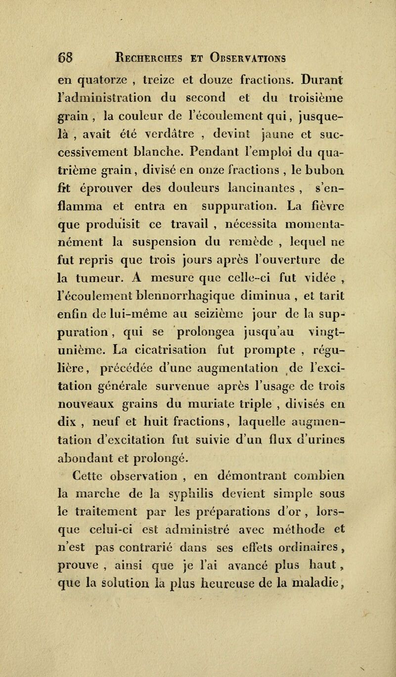 en quatorze , treize et douze fractions. Durant l'administration du second et du troisième grain , la couleur de l'écoulement qui, jusque- là , avait été verdâtre , devint jaune et suc- cessivement blanche. Pendant l'emploi du qua- trième grain, divisé en onze fractions , le bubon fît éprouver des douleurs lancinantes , s'en- flamma et entra en suppuration. La lièvre que produisit ce travail , nécessita momenta- nément la suspension du remède , lequel ne fut repris que trois jours après l'ouverture de la tumeur. A mesure que celle-ci fut vidée , l'écoulement blennorrhagique diminua , et tarit enfin de lui-même au seizième jour de la sup- puration , qui se prolongea jusqu'au vingt- unième. La cicatrisation fut prompte , régu- lière, précédée d'une augmentation de l'exci- tation générale survenue après l'usage de trois nouveaux grains du muriate triple , divisés en dix , neuf et huit fractions, laquelle augmen- tation d'excitation fut suivie d'un flux d'urines abondant et prolongé. Cette observation , en démontrant combien la marche de la syphilis devient simple sous le traitement par les préparations d'or , lors- que celui-ci est administré avec méthode et n'est pas contrarié dans ses effets ordinaires, prouve , ainsi que je l'ai avancé plus haut, que la solution ia plus heureuse de la maladie,