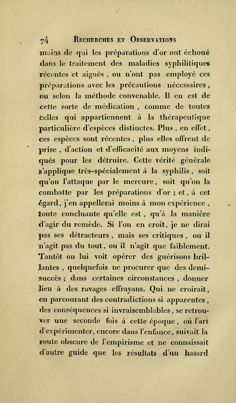 mains de qui les préparations d'or ont échoué dans le traitement des maladies syphilitiques récentes et aiguës , ou n'ont pas employé ces préparations avec les précautions nécessaires , ou selon la méthode convenable. Il en est de cette sorte de médication , comme de toutes Celles qui appartiennent a la thérapeutique particulière d'espèces distinctes. Plus , en effet, ces espèces sont récentes , plus elles offrent de prise , d'action et d'efficacité aux moyens indi- qués pour les détruire. Cette vérité générale s'applique très-spécialement à la syphilis , soit qu'on l'attaque par le mercure, soit qu'on la combatte par les préparations d'or ; et, à cet égard, j'en appellerai moins à mon expérience , toute concluante qu'elle est , qu'à la manière d'agir du remède. Si l'on en croit, je ne dirai pas ses détracteurs , mais ses critiques , ou il n'agit pas du tout, ou il n'agit que faiblement. Tantôt on lui voit opérer des guérisons bril- lantes , quelquefois ne procurer que des demi- succès ; dans certaines circonstances , donner lieu à des ravages effrayans. Qui ne croirait, en parcourant des contradictions si apparentes , des conséquences si invraisemblables , se retrou- ver une seconde fois à cette époque , où l'art d'expérimenter, encore dans l'enfance, suivait la route obscure de l'empirisme et ne connaissait d'autre guide que les résultats d'un hasard