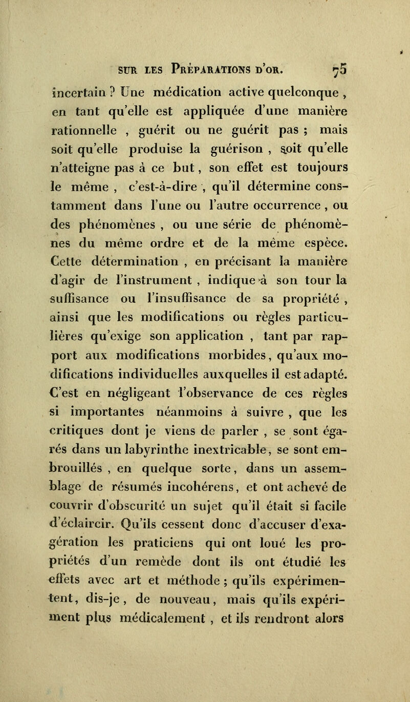 incertain ? Une médication active quelconque , en tant qu'elle est appliquée d'une manière rationnelle , guérit ou ne guérit pas ; mais soit qu'elle produise la guérison , soit qu'elle n'atteigne pas à ce but, son effet est toujours le même , c'est-à-dire , qu'il détermine cons- tamment dans l'une ou l'autre occurrence , ou des phénomènes , ou une série de phénomè- nes du même ordre et de la même espèce. Cette détermination , en précisant la manière d'agir de l'instrument , indique à son tour la suffisance ou l'insuffisance de sa propriété , ainsi que les modifications ou règles particu- lières qu'exige son application , tant par rap- port aux modifications morbides, qu'aux mo- difications individuelles auxquelles il est adapté. C'est en négligeant l'observance de ces règles si importantes néanmoins à suivre , que les critiques dont je viens de parler , se sont éga- rés dans un labyrinthe inextricable, se sont em- brouillés , en quelque sorte, dans un assem- blage de résumés incohérens, et ont achevé de couvrir d'obscurité un sujet qu'il était si facile d'éclaircir. Qu'ils cessent donc d'accuser d'exa- gération les praticiens qui ont loué les pro- priétés d'un remède dont ils ont étudié le* effets avec art et méthode ; qu'ils expérimen- tent, dis-je , de nouveau, mais qu'ils expéri- ment plus médicalement , et ils rendront alors