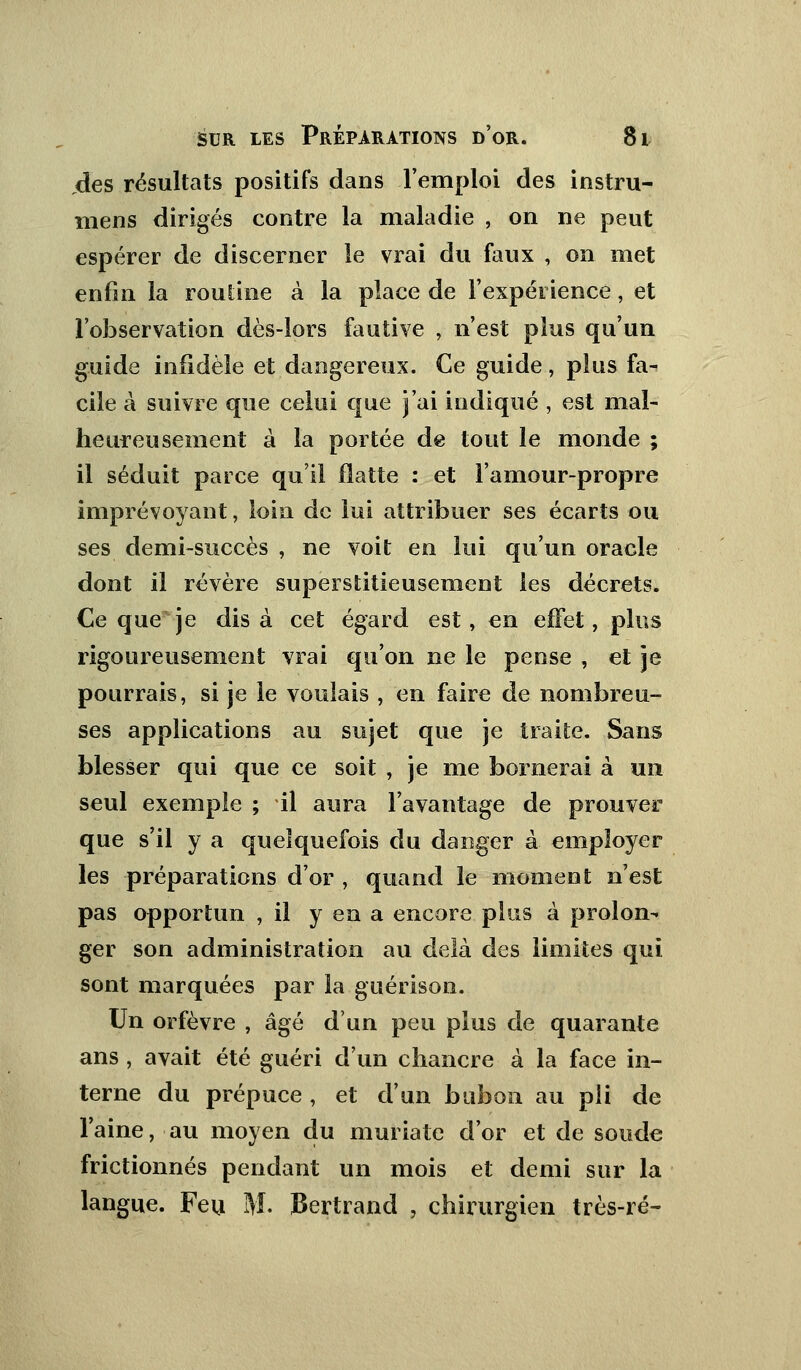 des résultats positifs dans l'emploi des instru- niens dirigés contre la maladie , on ne peut espérer de discerner le vrai du faux , on met enfin la routine à la place de l'expérience, et l'observation dès-lors fautive , n'est plus qu'un guide infidèle et dangereux. Ce guide, plus fa- cile à suivre que celui que j'ai indiqué , est mal- heureusement à la portée de tout le monde ; il séduit parce qu'il flatte : et l'amour-propre imprévoyant, loin de lui attribuer ses écarts ou ses demi-succès , ne voit en lui qu'un oracle dont il révère superstitieusement les décrets. Ce que je dis à cet égard est, en effet, plus rigoureusement vrai qu'on ne le pense , et je pourrais, si je le voulais , en faire de nombreu- ses applications au sujet que je traite. Sans blesser qui que ce soit , je me bornerai à un seul exemple ; il aura l'avantage de prouver que s'il y a quelquefois du danger à employer les préparations d'or , quand le moment n'est pas opportun , il y en a encore plus à prolon- ger son administration au delà des limites qui sont marquées par la guérison. Un orfèvre , âgé d'un peu plus de quarante ans , avait été guéri d'un chancre à la face in- terne du prépuce, et d'un bubon au pli de l'aine, au moyen du muria te d'or et de soude frictionnés pendant un mois et demi sur la langue. Feu M. Bertrand , chirurgien très-ré-