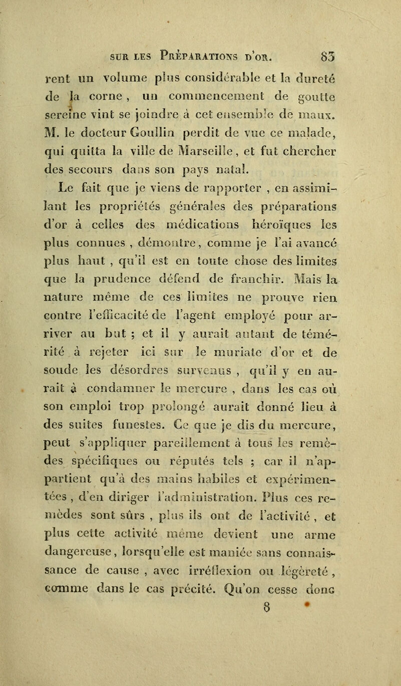 rent un volume plus considérable et la dureté de la corne , un commencement de goutte sereine vint se joindre à cet ensemble- de maux. M. le docteur Goullin perdit de vue ce malade, qui quitta la ville de Marseille, et fut chercher des secours dans son pays natal. Le fait que je viens de rapporter , en assimi- lant les propriétés générales des préparations d'or à celles des médications héroïques les plus connues , démontre, comme je l'ai avancé plus haut , qu'il est en toute chose des limites que la prudence défend de franchir. Mais la nature même de ces limites ne prouve rien contre l'efficacité de l'agent employé pour ar- river au but ; et il y aurait autant de témé- rité à rejeter ici sur le muriate d'or et de soude les désordres survenus , qu'il y en au- rait à condamner le mercure , dans les cas où son emploi trop prolongé aurait donné lieu à des suites funestes. Ce que je dis du mercure, peut s'appliquer pareillement à tous les remè- des spécifiques ou réputés tels ; car il n'ap- partient qu'à des mains habiles et expérimen- tées , d'en diriger l'administration. Plus ces re- mèdes sont sûrs , pins ils ont de l'activité , et plus cette activité même devient une arme dangereuse, lorsqu'elle est maniée sans connais- sance de cause , avec irréflexion ou légèreté , comme dans le cas précité. Qu'on cesse donc 8