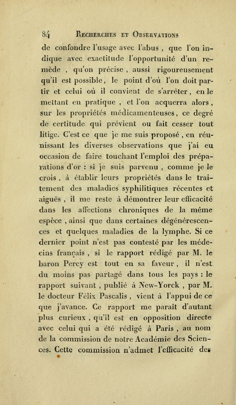 de confondre l'usage avec l'abus , que l'on in- dique avec exactitude l'opportunité d'un re- mède , qu'on précise , aussi rigoureusement qu'il est possible, le point d'où l'on doit par- tir et celui où il convient de s'arrêter , en le mettant en pratique , et l'on acquerra alors , sur les propriétés médicamenteuses, ce degré de certitude qui prévient ou fait cesser tout litige. C'est ce que je me suis proposé , en réu- nissant les diverses observations que j'ai eu occasion de faire touchant l'emploi des prépa- rations d'or : si je suis parvenu , comme je le crois , à établir leurs propriétés dans le trai- tement des maladies syphilitiques récentes et aiguës , il me reste à démontrer leur efficacité dans les affections chroniques de la même espèce , ainsi que dans certaines dégénérescen- ces et quelques maladies de la lymphe. Si ce dernier point n'est pas contesté par les méde- cins français , si le rapport rédigé par M. le baron Percy est tout en sa faveur , il n'est du moios pas partagé dans tous les pays : le rapport suivant , publié à New-Yorck , par M. îe docteur Félix Pascalis , vient à l'appui de ce que j'avance. Ce rapport me paraît d'autant plus curieux , qu'il est en opposition directe avec celui qui a été rédigé à Paris , au nom de la commission de notre Académie des Scien- ces. Cette commission n'admet l'efficacité des