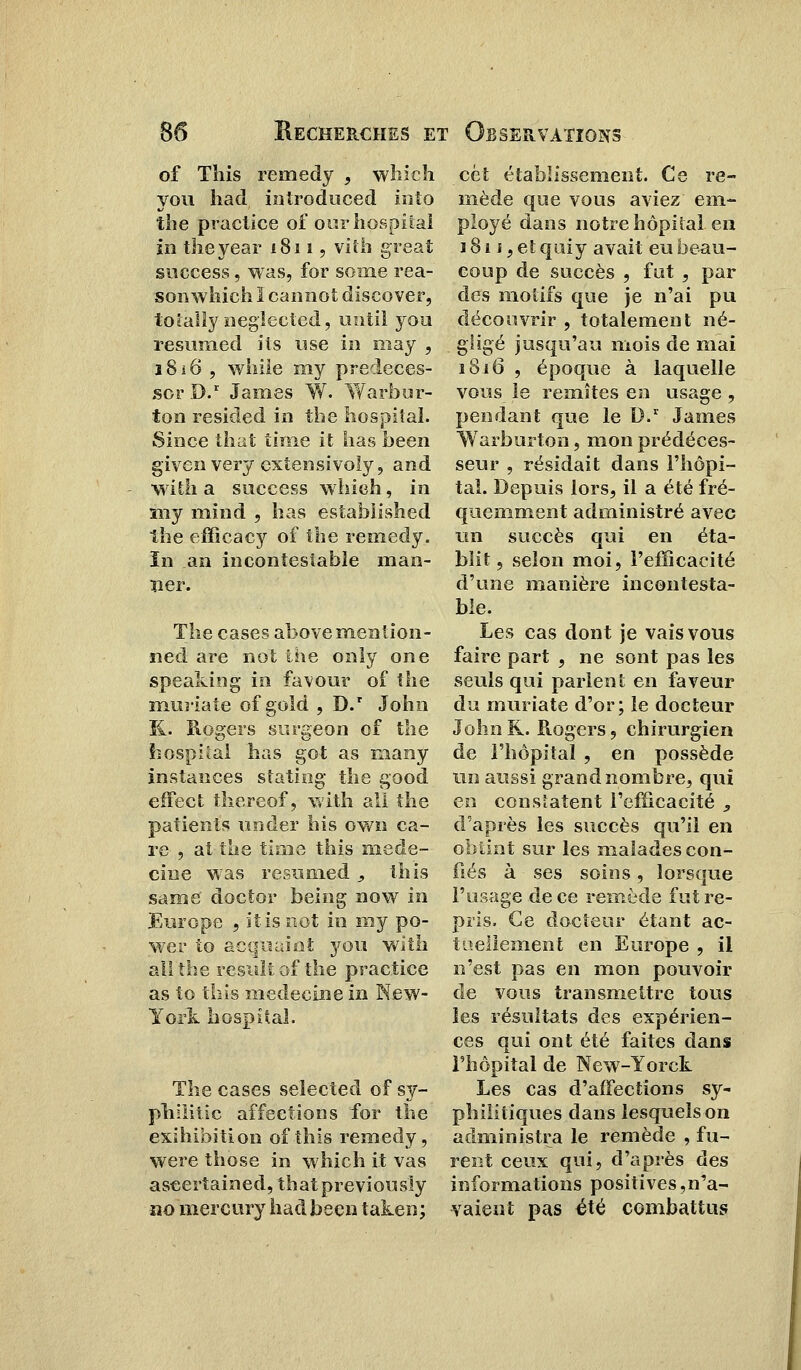 of This remedy , which you had. introduced into the practice of ourhospital in theyear 1811, vith great success, was, for soaie rea- son which I cannot discover, toîaiïy neglected, until you resumed ils use in niay , 1816 , while my predeces- scr D.r James W. Warbor- ton resided in the hospiîaï. Since that time it lias been givenvery cxtensivoly, and with a success which, in my mind , bas estabiished the efficacy of the remedy. ïn an incontestable irian- îier. The cases above mention - ned are not the only one speaking in favour of the muiiate of gold , D.r John K. Rogers surgeon of the iiospital bas got as many instances stating the good efFect thereof, with ail the patients under bis own ca- re , at the time this méde- cine was resumed, this same doctor being now in Europe , itisnot in my po- wer to act|Uaint you with ail the resuit of the practice as to this médecine in New- York hospital. The cases selected of sy- philitic affections for the exhibition of this remedy, were those in which it vas ascertained, thatpreviously no mercury had been taken; cet établissement. Ce re- mède que vous aviez em- ployé dans notre hôpital, en j 81 j , et quiy avait eu beau- coup de succès , fut, par des motifs que je n'ai pu découvrir , totalement né- gligé jusqu'au mois de mai 1816 , époque à laquelle vous le remîtes en usage, pendant que le D.r James Warburton, mon prédéces- seur , résidait dans l'hôpi- tal. Depuis lors, il a été fré- quemment administré avec un succès qui en éta- blit, selon moi, l'efficacité d'une manière incontesta- ble. Les cas dont je vais vous faire part , ne sont pas les seuls qui parlent en faveur du muriate d'or; le docteur John R. Rogers, chirurgien de l'hôpital , en possède un aussi grand nombre, qui en constatent l'efficacité , d'après les succès qu'il en obtint sur les malades con- fiés à ses soins, lorsque l'usage de ce remède fut re- pris. Ce docteur étant ac- tuellement en Europe , il n'est pas en mon pouvoir de vous transmettre tous les résultats des expérien- ces qui ont été faites dans l'hôpital de New-Yorck Les cas d'affections sy- philitiques dans lesquels on administra le remède , fu- rent ceux qui, d'après des informations positives,n'a- vaient pas été combattus