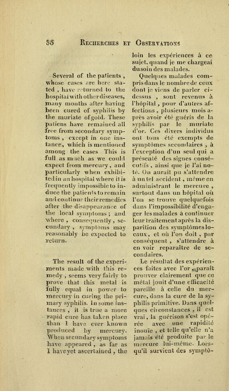 Several of the patients , whose cases are hère sta- ted , hâve r^turned to the hospitaiwith othercliseases, many mouths after having beeo cured of syphilis by the muriate ofgold. Thèse patiens hâve remaitied ail ïrte from secondary syinp- toms , cxcept in one ins- tance, which is menlioued among the cases This is fuli as mich as we could expect from mercury, and particularly when exbibi- tedin an hospitai where itis irequently impossible to in- duce the patients to remain and continue their remédies after the disappearanee of the local symptoms ; and where , consetniently , se- cundary , symptoms may reasonably be expected to return. The resuit of the experi- xnents made with this re- in edy , seems ver y fairly to prove that this métal is iully equal in power to ïnercury in curing the pri- ma ry syphilis. In some ins- tances , it is true a more rapid cure bas taken place than î hâve ever known produced by mercury. When secundary symptoms hâve appeared , as far as ï haveyet ascertai&ed , the loin les expériences à ce sujet, quand je me chargeai du soin des malades. Quelques malades com- pris dans le nombre de ceux dont je viens de parler ci- dessus 9 sont revenus à l'hôpital, pour d'autres af- fections , plusieurs mois a- près avoir été guéris de la syphilis par le muriate d'or. Ces divers individus ont tous été exempts de symptômes secondaires , à l'exception d'un seul qui a présenté des signes consé- cutifs , ainsi que je l'ai no- té. On aurait pu s'attendre à un tel accident, môme en administrant le mercure , surtout dans un hôpital où l'on se trouve quelquefois dans l'impossibilité d'enga- ger lesmalades à continuer leur traitement après la dis- parition des symptômes lo- caux, et où l'on doit , par conséquent , s'attendre à en voir reparaître de se- condaires. Le résultat des expérien- ces faites avec l'or, paraît prouver clairement que ce métal jouit d'une efficacité pareille à celle du mer- cure, dans la cure de la sy- philis primitive. Dans quel- ques circonstances , il est vrai, la guérison s'est opé- rée avec une rapidité inouïe , et telle qu'elle n'a jamais été produite parle mercure lui-même. Lors- qu'il survient des symptô-