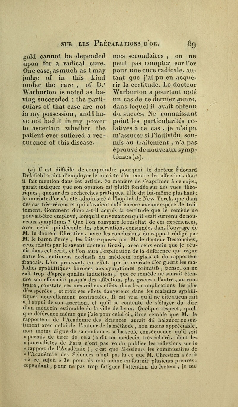 gold cannot be depended mes secondaires , on ne upon for a radical cure, peut pas compter sur l'or One case,asmuch as I may pour une cure radicale, au- judge of in this kind tant que j'ai pu en acqué- under the care , of D.r rir la certitude. Le docteur Warburton is noted as ha- Warburton a pourtant noté ving succeeded : the parti- un cas de ce dernier genre, culars of that case are not dans lequel il avait obtenu in my possession, andï ha- du succès. Ne connaissant ve not had it in my power point les particularités re- to ascertain whether the latives à ce cas , je n'ai pu patient ever suffered a rec- m'assurer si l'individu sou- curence of this disease. mis au traitement , n'a pas éprouvé de nouveaux symp- tômes [a). {a) II est difficile de comprendre pourquoi le docteur Edouard DelaGeld craint d'employer le muriate d'or contre les affections dont il fait mention dans cet article. Sa manière de s'exprimer à ce sujet, paraît indiquer que son opinion est plutôt fondée sur des vues théo- riques , que sur des recherches pratiques. Il le dit lui-même plus haut: le muriate d'or n'a été administré à l'hôpital de New-Yorck, que dans des cas très-récens et qui n'avaient subi encore aucune espèce de trai- tement. Comment donc a-t-il acquis la certitude que le remède ne pouvait-être employé, lorsqu'il survenait ou qu'il était survenu de nou- veaux symptômes ? Que l'on compare le résultat de ces expériences, avec celui qui découle des observations consignées dans l'ouvrage de M. le docteur Chrestien, avec les conclusions du rapport rédigé par M. le baron Percy , les faits exposés par M. le docteur Destouches, ceux relatés par le savant docteur Gozzi, avec ceux enfin que je réu- nis dans cet écrit, et l'on aura l'explication de la différence qui règne entre les sentimens exclusifs du médecin anglais et du rapporteur français. L'un prouvant, en effet, que le muriate d'or guérit les ma- ladies syphilitiques bornées aux symptômes primitifs, pense, on ne sait trop d'après quelles inductions , que ce remède ne saurait éten- dre son efficacité jusqu'à des affections plus graves ; l'autre , au con- traire , constate ses merveilleux effets dans les complications les plus désespérées , et croit ses effets dangereux dans les maladies syphili- tiques nouvellement contractées. Il est vrai qu'il ne cite aucun fait à l'appui de son assertion, et qu'il se contente de s'étayer du dire d'un médecin estimable de la ville de Lyon. Quelque respect, quel- que déférence même que j'aie pour celui-ci, il me semble que M. le rapporteur de l'Académie des Sciences aurait dû balancer ce sen- timent avec celui de l'auteur de la méthode, non moins appréciable, non moins digne de sa confiance. « La seule conséquence qu'il soit « permis de tirer de cela (a dit un médecin très-éclairé, dont les « journalistes de Paris n'ont pas voulu publier les réflexions sur le « rapport de l'Académie ) , c'est que Messieurs les commissaires de «l'Académie des Sciences n'ont pas lu ce que M. Chrestien a écrit « à ce sujet. » Je pourrais moi-môme en fournir plusieurs preuves : cependant, pour ne pas trop fatiguer l'attention du lecteur, je me