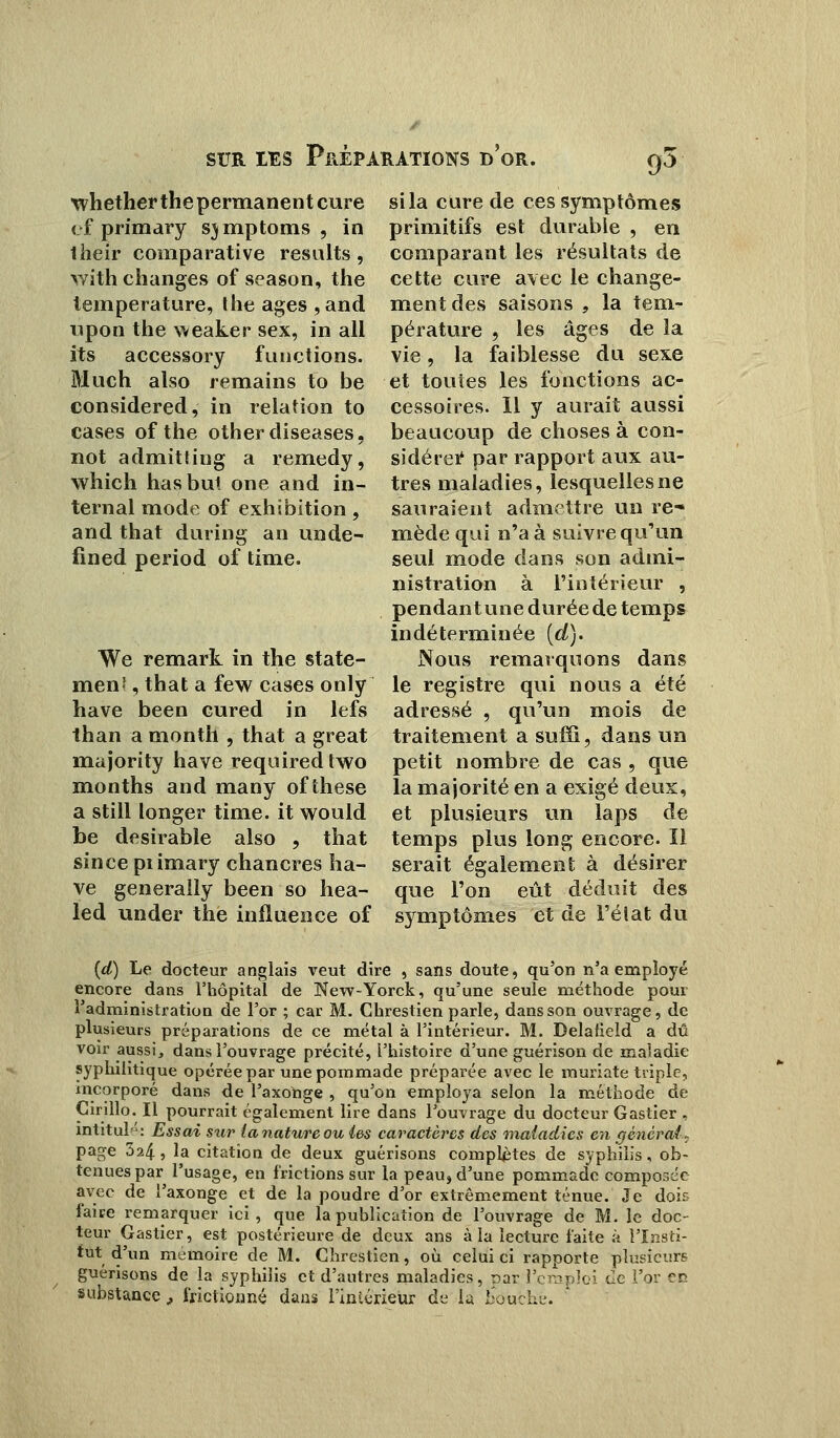 whether the permanent cure of primary s) mptoms , in llieir comparative resalts, with changes of season, the température, the âges ,and upon the weaker sex, in ail its accessory functions. Much also remains to be considered, in relation to cases of the otherdiseases, not admitting a remedy, which lias but one and in- ternai mode of exhibition, and that during an unde- fined period of time. We remark in the state- men', that a few cases only hâve been cured in lefs than a month , that a great majority hâve requiredtwo months and many of thèse a still longer time. it would be désirable also , that since piimary chancres hâ- ve generalîy been so hea- led under the influence of si la cure de ces symptômes primitifs est durable , en comparant les résultats de cette cure avec le change- ment des saisons , la tem- pérature , les âges de la vie, la faiblesse du sexe et toutes les fonctions ac- cessoires. Il y aurait aussi beaucoup de choses à con- sidérée par rapport aux au- tres maladies, lesquelles ne sauraient admettre un re* mède qui n'a à suivre qu'un seul mode dans son admi- nistration à l'intérieur , pendant une durée de temps indéterminée {d). Nous remarquons dans le registre qui nous a été adressé , qu'un mois de traitement a suffi, dans un petit nombre de cas , que la majorité en a exigé deux, et plusieurs un laps de temps plus long encore. Il serait également à désirer que l'on eût déduit des symptômes et de i'éîat du (d) Le docteur anglais veut dire , sans doute, qu'on n'a employé encore dans l'hôpital de New-Yorck, qu'une seule méthode pour l'administration de l'or ; car M. Ghrestien parle, dans son ouvrage, de plusieurs préparations de ce métal à l'intérieur. M. Delaticld a dû voir aussi, dans l'ouvrage précité, l'histoire d'une guérison de maladie syphilitique opérée par une pommade préparée avec le muriate triple, incorporé dans de l'axonge , qu'on employa selon la méthode de Cirillo. Il pourrait également lire dans l'ouvrage du docteur Gastier , intitulé: Essai sur tanatureou les caractères des maladies en général - page 324, la citation de deux guérisons complètes de syphilis, ob- tenues par l'usage, en frictions sur la peau, d'une pommade composée avec de l'axonge et de la poudre d'or extrêmement ténue. Je dois faire remarquer ici, que la publication de l'ouvrage de M. le doc- teur Gastier, est postérieure de deux ans à la lecture faite à l'Insti- tut d'un mémoire de M. Chreslien, où celui ci rapporte plusieurs guérisons de la syphilis et d'autres maladies, par remploi de l'or e* substance , frictionné dans l'iniérieur de la bouche.