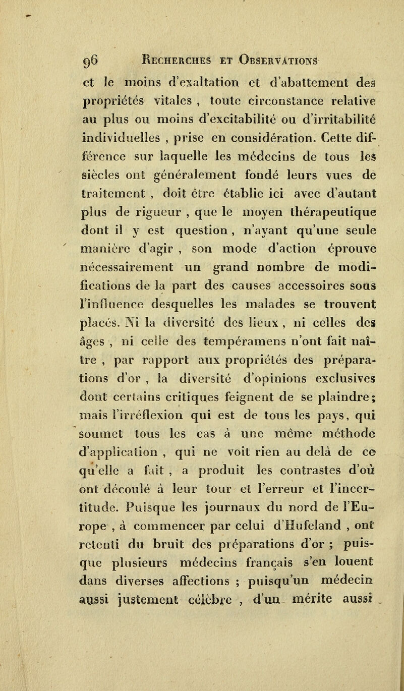 et le moins d'exaltation et d'abattement des propriétés vitales , toute circonstance relative au plus ou moins d'excitabilité ou d'irritabilité individuelles , prise en considération. Cette dif- férence sur laquelle les médecins de tous les siècles ont généralement fondé leurs vues de traitement , doit être établie ici avec d'autant plus de rigueur , que le moyen thérapeutique dont il y est question , n'ayant qu'une seule manière d'agir , son mode d'action éprouve nécessairement un grand nombre de modi- fications de la part des causes accessoires sous l'influence desquelles les malades se trouvent placés. Ni la diversité des lieux , ni celles des âges , ni celle des tempéramens n'ont fait naî- tre , par rapport aux propriétés des prépara- tions d'or , la diversité d'opinions exclusives dont certains critiques feignent de se plaindre; mais l'irréflexion, qui est de tous les pays, qui soumet tous les cas à une même méthode d'application , qui ne voit rien au delà de ce qu'elle a fait , a produit les contrastes d'où ont découlé à leur tour et l'erreur et l'incer- titude. Puisque les journaux du nord de l'Eu- rope , à commencer par celui d'Hufeland , ont retenti du bruit des préparations d'or ; puis- que plusieurs médecins français s'en louent dans diverses affections ; puisqu'un médecin aussi justement célèbre , d'ua mérite aussi