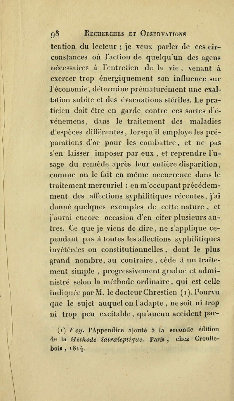 tention du lecteur ; je veux parler de ces cir- constances où l'action de quelqu'un des agens nécessaires à l'entretien de la vie , venant à exercer trop énergiquenient son influence sur l'économie, détermine prématurément une exal- tation subite et des évacuations stériles. Le pra- ticien doit être en garde contre ces sortes d'é- vénemens, dans le traitement des maladies d'espèces différentes, lorsqu'il employé les pré- parations d'or pour les combattre, et ne pas s'en laisser imposer par eux , et reprendre l'u- sage du remède après leur entière disparition, comme on le fait en même occurrence dans le traitement mercuriel : en m'occupant précédem- ment des affections syphilitiques récentes, j'ai donné quelques exemples de cette nature , et j'aurai encore occasion d'en citer plusieurs au- tres. Ce que je viens de dire, ne s'applique ce- pendant pas à toutes les affections syphilitiques invétérées ou constitutionnelles , dont le plus grand nombre, au contraire , cède à un traite- ment simple , progressivement gradué et admi- nistré selon la méthode ordinaire, qui est celle indiquée par M. le docteur Chrestien (1). Pourvu que le sujet auquel on l'adapte , ne soit ni trop ni trop peu excitable, qu'aucun accident par- Ci) Voy. l'Appendice ajouté à la seconde édition de la Méthode ïatraieptique. Paris, chez Croulle- bois , 1814.