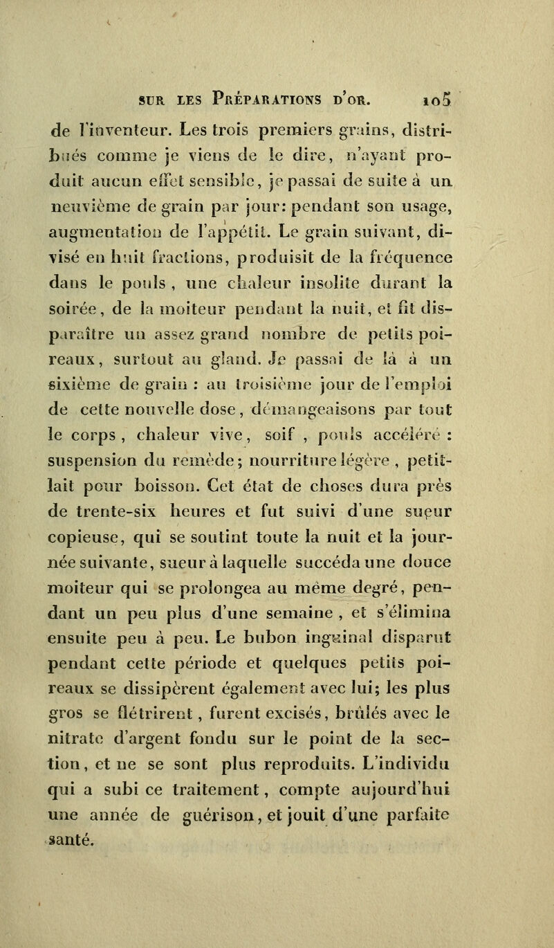 de l'inventeur. Les trois premiers grains, distri- bués comme je viens de ie dire, n'ayant pro- duit aucun effet sensible, je passai de suite à un neuvième de grain par jour: pendant son usage, augmentation de l'appétit. Le grain suivant, di- visé en huit fractions, produisit de la fréquence dans le pouls , une chaleur insolite durant la soirée, de la moiteur pendant la nuit, et fit dis- paraître un assez grand nombre de petits poi- reaux, surtout au gland. Je passai de là à un sixième de grain : au troisième jour de l'emploi de cette nouvelle dose, démangeaisons par tout ie corps, chaleur vive, soif , pouls accéléré: suspension du remède ; nourriture légère , petit- lait pour boisson. Cet état de choses dura près de trente-six heures et fut suivi d'une sueur copieuse, qui se soutint toute la nuit et la jour- née suivante, sueur à laquelle succéda une douce moiteur qui se prolongea au même degré, pen- dant un peu plus d'une semaine , et s'élimina ensuite peu à peu. Le bubon inguinal disparut pendant cette période et quelques petits poi- reaux se dissipèrent également avec lui; les plus gros se flétrirent, furent excisés, brûlés avec le nitrate d'argent fondu sur le point de la sec- tion , et ne se sont plus reproduits. L'individu qui a subi ce traitement, compte aujourd'hui une année de guérison, et jouit d'une parfaite santé.