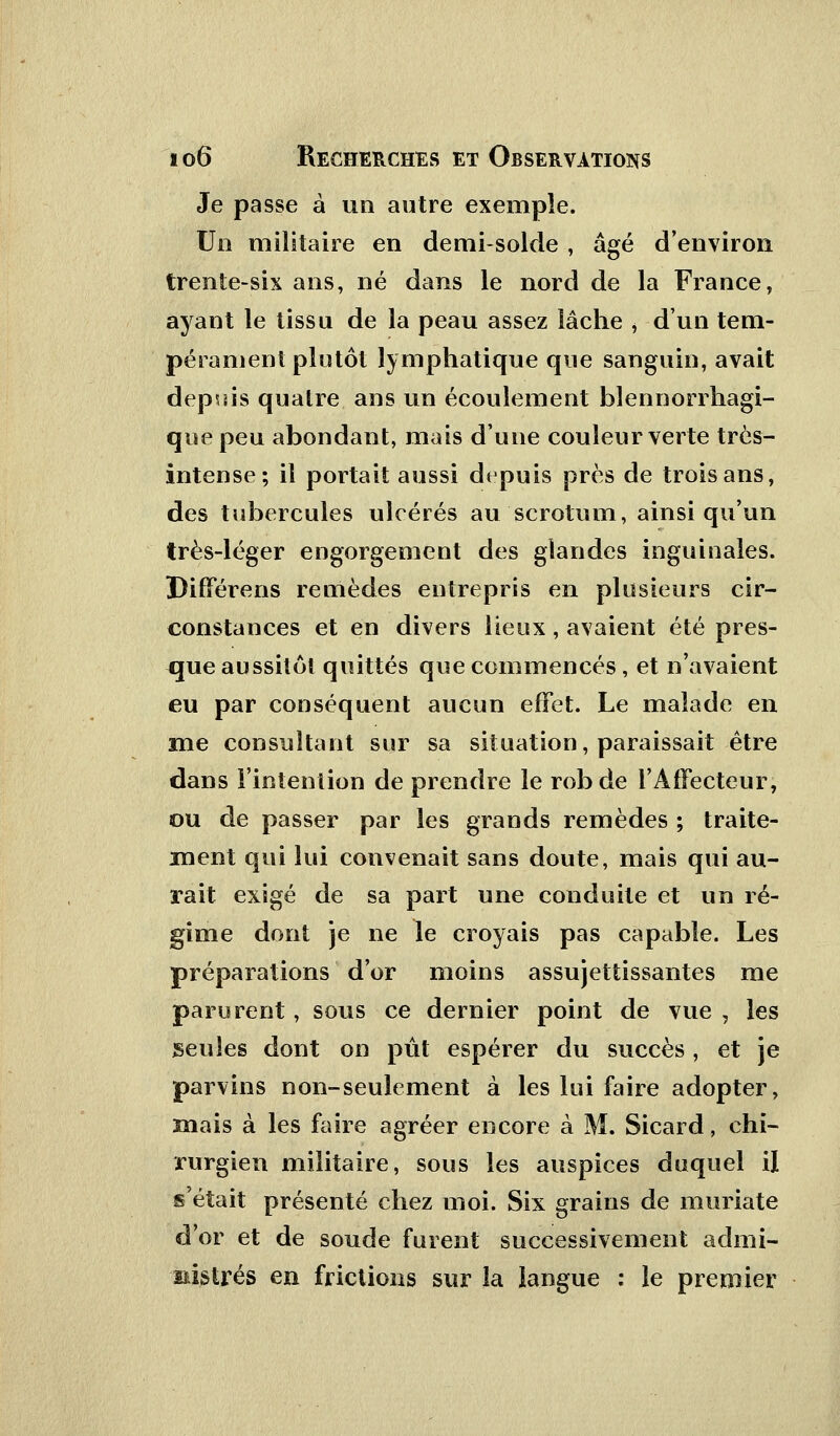 Je passe à un autre exemple. Un militaire en demi-solde , âgé d'environ trente-six ans, né dans le nord de la France, ayant le tissu de la peau assez lâche , d'un tem- pérament plutôt lymphatique que sanguin, avait depuis quatre ans un écoulement blennorrhagi- quepeu abondant, mais d'une couleur verte très- intense; il portait aussi depuis près de trois ans, des tubercules ulcérés au scrotum, ainsi qu'un très-léger engorgement des glandes inguinales. DifFérens remèdes entrepris en plusieurs cir- constances et en divers lieux, avaient été pres- que aussitôt quittés que commencés , et n'avaient eu par conséquent aucun effet. Le malade en me consultant sur sa situation, paraissait être dans l'intention de prendre le robde l'Affecteur, ou de passer par les grands remèdes ; traite- ment qui lui convenait sans doute, mais qui au- rait exigé de sa part une conduite et un ré- gime dont je ne le croyais pas capable. Les préparations d'or moins assujettissantes me parurent, sous ce dernier point de vue , les seules dont on pût espérer du succès, et je parvins non-seulement à les lui faire adopter, mais à les faire agréer encore à M. Sicard, chi- rurgien militaire, sous les auspices duquel il s'était présenté chez moi. Six grains de muriate d'or et de soude furent successivement admi- nistrés en frictions sur la langue : le premier