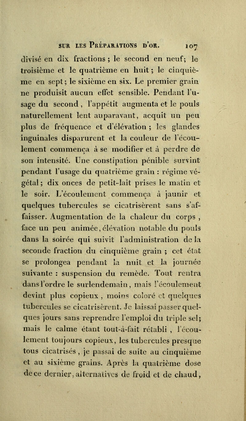 divisé en dix fractions ; le second en neuf; le troisième et le quatrième en huit ; le cinquiè- me en sept ; le sixième en six. Le premier grain ne produisit aucun effet sensible. Pendant l'u- sage du second , l'appétit augmenta et le pouls naturellement lent auparavant, acquit un peu plus de fréquence et d'élévation ; les glandes inguinales disparurent et la couleur de l'écou- lement commença à se modifier et à perdre de son intensité. Une constipation pénible survint pendant l'usage du quatrième grain : régime vé- gétal ; dix onces de petit-lait prises le matin et le soir. L'écoulement commença à jaunir et quelques tubercules se cicatrisèrent sans s'af- faisser. Augmentation de la chaleur du corps , face un peu animée,élévation notable du pouls dans la soirée qui suivit l'administration de la seconde fraction du cinquième grain ; cet élat se prolongea pendant la nuit et la journée suivante : suspension du remède. Tout rentra dans l'ordre le surlendemain, mais l'écoulement devint plus copieux , moins coloré et quelques tubercules se cicatrisèrent. Je laissai passer quel- ques jours sans reprendre l'emploi du triple seî; mais le calme étant tout-à-fait rétabli , l'écou- lement toujours copieux, les tubercules presque tous cicatrisés , je passai de suite au cinquième et au sixième grains. Après la quatrième dose de ce dernier, alternatives de froid et de chaud,