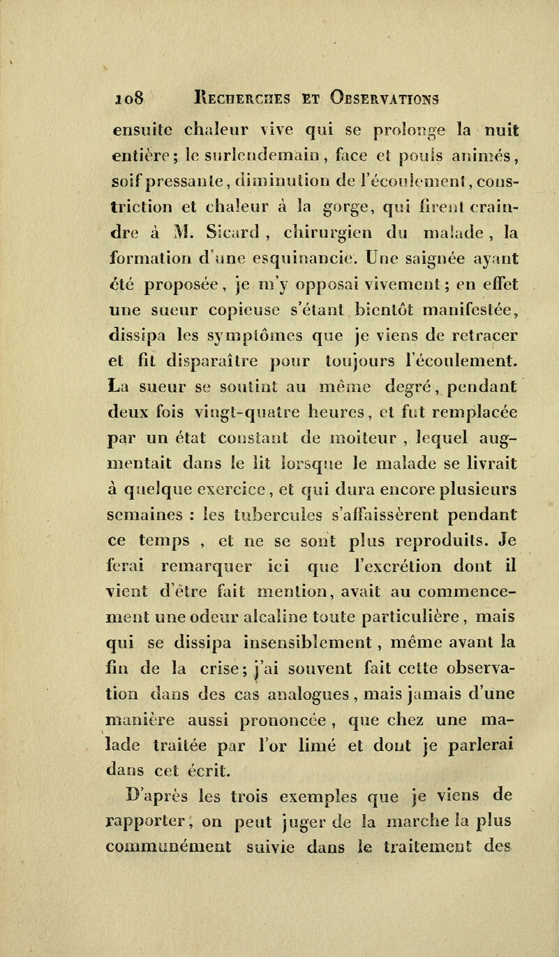 ensuite chaleur vive qui se prolonge la nuit entière; le surlendemain, face et pouls animés, soif pressante, diminution de l'écoulement, cous- triction et chaleur à la gorge, qui firent crain- dre à M. Sicard , chirurgien du malade , la formation d'une esquinancie. Une saignée ayant été proposée, je m'y opposai vivement ; en effet une sueur copieuse s'étant bientôt manifestée, dissipa les symptômes que je viens de retracer et fit disparaître pour toujours l'écoulement. La sueur se soutint au même degré, pendant deux fois vingt-quatre heures, et fut remplacée par un état constant de moiteur , lequel aug- mentait dans le lit lorsque le malade se livrait à quelque exercice, et qui dura encore plusieurs semaines : les tubercules s'affaissèrent pendant ce temps , et ne se sont plus reproduits. Je ferai remarquer ici que l'excrétion dont il vient d'être fait mention, avait au commence- ment une odeur alcaline toute particulière , mais qui se dissipa insensiblement, même avant la fin de la crise; j'ai souvent fait cette observa- tion dans des cas analogues , mais jamais d'une manière aussi prononcée , que chez une ma- lade traitée par l'or limé et dont je parlerai dans cet écrit. D'après les trois exemples que je viens de rapporter, on peut juger de la marche la plus communément suivie dans le traitement des