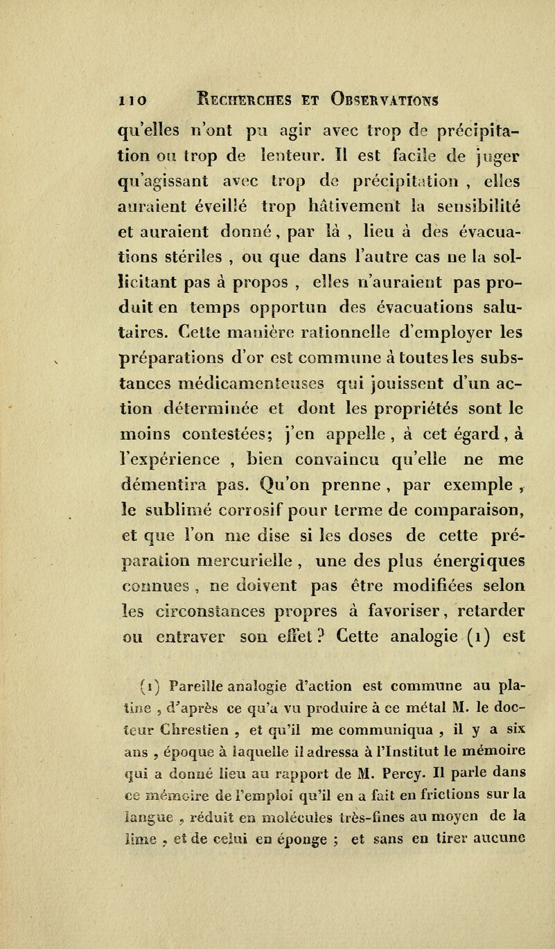 qu'elles n'ont pu agir avec trop de précipita- tion ou trop de lenteur. Il est facile de juger qu'agissant avec trop de précipitation , elles auraient éveillé trop hâtivement la sensibilité et auraient donné, par là , lieu à des évacua- tions stériles , ou que dans l'autre cas ne la sol- licitant pas à propos , elles n'auraient pas pro- duit en temps opportun des évacuations salu- taires. Cette manière rationnelle d'employer les préparations d'or est commune à toutes les subs- tances médicamenteuses qui jouissent d'un ac- tion déterminée et dont les propriétés sont le moins contestées; j'en appelle, à cet égard, à l'expérience , bien convaincu qu'elle ne me démentira pas. Qu'on prenne , par exemple , îe sublimé corrosif pour terme de comparaison, et que l'on me dise si les doses de cette pré- paration mercurielle , une des plus énergiques connues , ne doivent pas être modifiées selon les circonstances propres à favoriser, retarder ou entraver son elfet ? Cette analogie (1) est (1) Pareille analogie d'action est commune au pla- tine 5 d'après ce qu'a vu produire à ce métal M. le doc- teur Ghrestien , et qu'il me communiqua , il y a six ans , époque à laquelle il adressa à l'Institut le mémoire qui a donné lieu au rapport de M. Percy. Il parle dans ce mémoire de l'emploi qu'il en a fait en frictions sur la langue , réduit en molécules très-fines au moyen de la .lime 7 et de celui en éponge ; et sans en tirer aucune