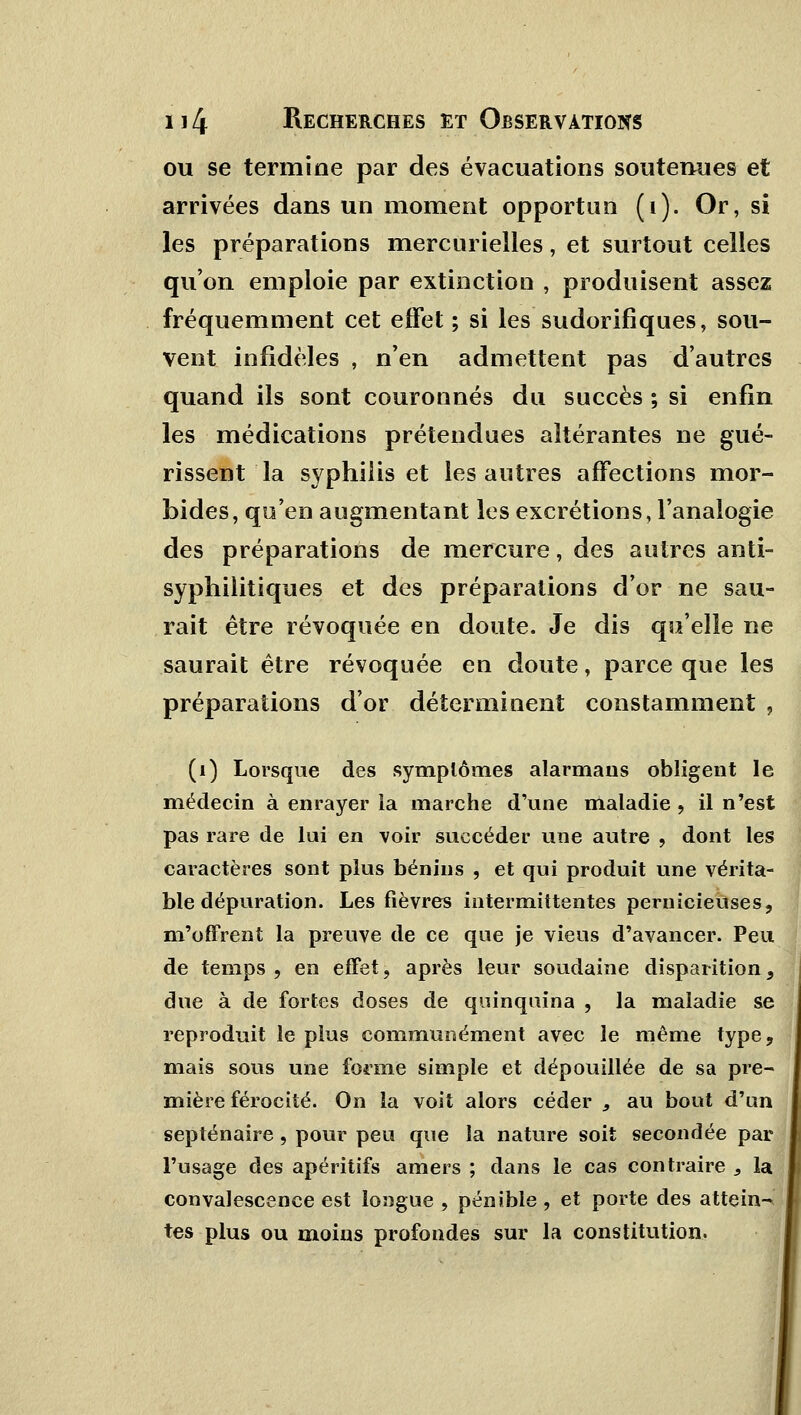 ou se termine par des évacuations soutenues et arrivées dans un moment opportun (i). Or, si les préparations mercurielles, et surtout celles qu'on emploie par extinction , produisent assez fréquemment cet effet ; si les sudorifiques, sou- vent infidèles , n'en admettent pas d'autres quand ils sont couronnés du succès ; si enfin les médications prétendues altérantes ne gué- rissent la syphilis et les autres affections mor- bides, qu'en augmentant les excrétions, l'analogie des préparations de mercure, des autres anti- syphilitiques et des préparations d'or ne sau- rait être révoquée en doute. Je dis qu'elle ne saurait être révoquée en doute, parce que les préparations d'or déterminent constamment , (1) Lorsque des symptômes alarmans obligent le médecin à enrayer ia marche d'une maladie , il n'est pas rare de lui en voir succéder une autre , dont les caractères sont plus bénins , et qui produit une vérita- ble dépuration. Les fièvres intermittentes pernicieuses, m'offrent la preuve de ce que je vieus d'avancer. Peu de temps , en effet, après leur soudaine disparition, due à de fortes doses de quinquina , la maladie se reproduit le plus communément avec le même type, mais sous une forme simple et dépouillée de sa pre- mière férocité. On la voit alors céder 9 au bout d'un septénaire, pour peu que la nature soit secondée par l'usage des apéritifs amers ; dans le cas contraire , la convalescence est longue , pénible, et porte des attein- tes plus ou moins profondes sur la constitution.