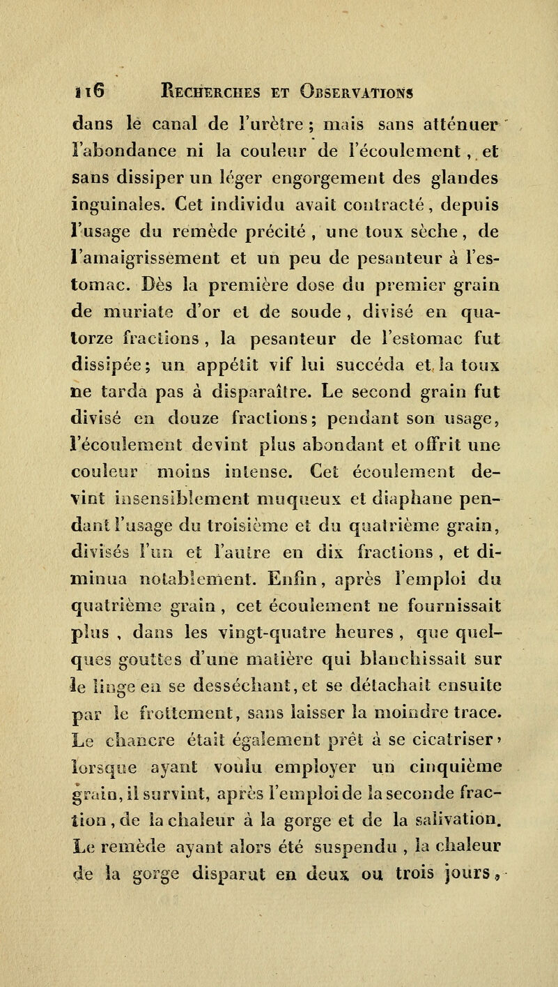 dans le canal de l'urètre; mais sans atténuer l'abondance ni la couleur de l'écoulement, et sans dissiper un léger engorgement des glandes inguinales. Cet individu avait contracté, depuis l'usage du remède précité , une toux sèche, de l'amaigrissement et un peu de pesanteur à l'es- tomac. Dès la première dose du premier grain de muriate d'or et de soude , divisé en qua- torze fractions, la pesanteur de l'estomac fut dissipée ; un appétit vif lui succéda et, la toux ne tarda pas à disparaître. Le second grain fut divisé en douze fractions; pendant son usage, l'écoulement devint plus abondant et offrit une couleur moins intense. Cet écoulement de- vint insensiblement muqueux et diaphane pen- dant l'usage du troisième et du quatrième grain, divisés l'un et l'autre en dix fractions , et di- minua notablement. Enfin, après l'emploi du quatrième grain , cet écoulement ne fournissait plus , dans les vingt-quatre heures , que quel- ques gouttes d'une matière qui blanchissait sur le linge en se desséchant, et se détachait ensuite par le frottement, sans laisser la moindre trace. Le chancre était également prêt à se cicatriser > lorsque ayant voulu employer un cinquième grain, il survint, après l'emploi de la seconde frac- tion , de la chaleur à la gorge et de la salivation. Le remède ayant alors été suspendu , la chaleur de la gorge disparut en deux ou trois jours,,