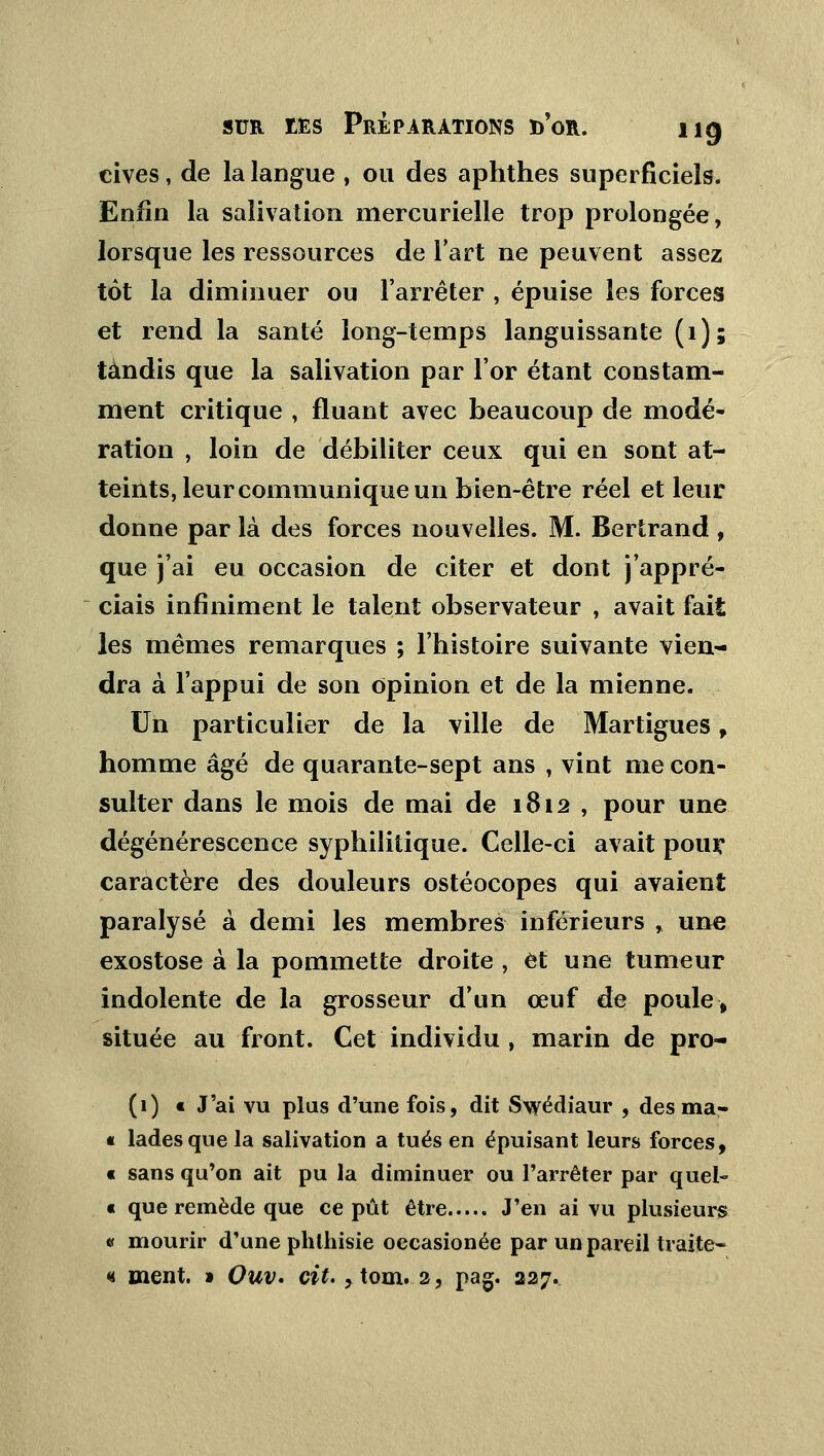 cives, de la langue , ou des aphthes superficiels. Enfin la salivation mercurielle trop prolongée, lorsque les ressources de l'art ne peuvent assez tôt la diminuer ou l'arrêter , épuise les forces et rend la santé long-temps languissante (1); tandis que la salivation par l'or étant constam- ment critique , fluant avec beaucoup de modé- ration , loin de débiliter ceux qui en sont at- teints, leur communique un bien-être réel et leur donne par là des forces nouvelles. M. Bertrand , que j'ai eu occasion de citer et dont j'appré- ciais infiniment le talent observateur , avait fait les mêmes remarques ; l'histoire suivante vien- dra à l'appui de son opinion et de la mienne. Un particulier de la ville de Martigues, homme âgé de quarante-sept ans , vint me con- sulter dans le mois de mai de 1812 , pour une dégénérescence syphilitique. Celle-ci avait pour, caractère des douleurs ostéocopes qui avaient paralysé à demi les membres inférieurs , une exostose à la pommette droite , et une tumeur indolente de la grosseur d'un œuf de poule, située au front. Cet individu , marin de pro- (1) t J'ai vu plus d'une fois, dit S\yédiaur , desma- « ladesquela salivation a tués en épuisant leurs forces, « sans qu'on ait pu la diminuer ou l'arrêter par quel- « que remède que ce pût être J'en ai vu plusieurs « mourir d'une phlhisie occasionée par un pareil traite- « ment. » Ouv* cit. , tom.2, pag. 227.