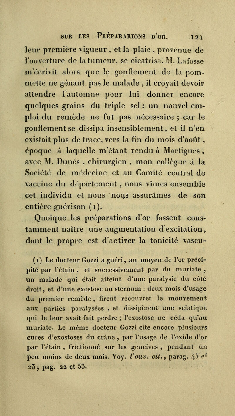 leur première vigueur , et la plaie , provenue de l'ouverture de la tumeur, se cicatrisa. M. Lafosse m'écrivit alors que le gonflement de la pom- mette ne gênant pas le malade , il croyait devoir attendre l'automne pour lui donner encore quelques grains du triple sel : un nouvel em- ploi du remède ne fut pas nécessaire ; car le gonflement se dissipa insensiblement, et il n'en existait plus de trace, vers la fin du mois d'août, époque à laquelle m'étant rendu à Martigues f avec M. Dunes , chirurgien , mon collègue à la Société de médecine et au Comité central de vaccine du département, nous vîmes ensemble cet individu et nous nous assurâmes de son entière guérison (1). Quoique les préparations d'or fassent cons- tamment naître une augmentation d'excitation, dont le propre est d'activer la tonicité vascu- (1) Le docteur Gozzi a guéri, au moyen de l'or préci- pité par rétain , et successivement par du muriate , tin malade qui était atteint d'une paralysie du côté droit, et d'une exostose au sternum : deux mois d'usage du premier remède, firent recouvrer le mouvement aux parties paralysées , et dissipèrent une sciatique qui le leur avait fait perdre ; l'exostose ne céda qu'au muriate. Le même docteur Gozzi cite encore plusieurs cures d'exostoses du crâne , par l'usage de l'oxide d'or par Pétain, frictionné sur les gencives , pendant un peu moins de deux mois. Voy. i'ouv. cit., parag. 45 e* 23 5 pag. 22 et 53.