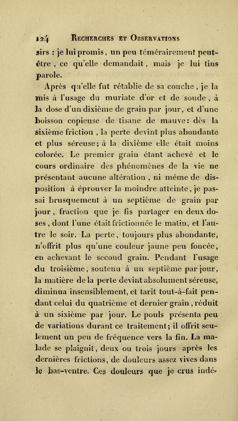 sirs : je lui promis, un peu témérairement peut- être , ce qu'elle demandait, mais je lui tins parole. Après qu'elle fut rétablie de sa couche , je la mis à l'usage du muriate d'or et de soude , à la dose d'un dixième de grain par jour, et d'une boisson copieuse de tisane de mauve: dès la sixième friction , la perte devint plus abondante et plus séreuse; à la dixième elle était moins colorée. Le premier grain étant achevé et le cours ordinaire des phénomènes de la vie ne présentant aucune altération , ni même de dis- position à éprouver la moindre atteinte, je pas- sai brusquement à un septième de grain par jour , fraction que je fis partager en deux do- ses , dont l'une était frictionnée le matin, et l'au- tre le soir. La perte, toujours plus abondante, n'offrit plus qu'une couleur jaune peu foncée, en achevant le second grain. Pendant l'usage du troisième, soutenu à un septième par jour, la matière de la perte devint absolument séreuse, diminua insensiblement, et tarit tout-à-fait pen- dant celui du quatrième et dernier grain, réduit à un sixième par jour. Le pouls présenta peu de variations durant ce traitement; il offrit seu- lement un peu de fréquence vers la fin. La ma- lade se plaignit, deux ou trois jours après les dernières frictions, de douleurs assez vives dans Je bas-ventre. Ces douleurs que je crus indé*