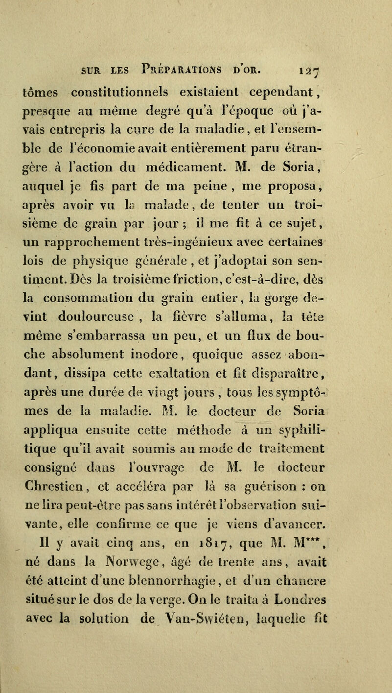 tomes constitutionnels existaient cependant, presque au même degré qu'à l'époque où j'a- vais entrepris la cure de la maladie, et l'ensem- ble de l'économie avait entièrement paru étran- gère à l'action du médicament. M. de Soria, auquel je fis part de ma peine , me proposa, après avoir vu la malade, de tenter un troi- sième de grain par jour ; il me fît à ce sujet, un rapprochement très-ingénieux avec certaines lois de physique générale , et j'adoptai son sen- timent. Dès la troisième friction, c'est-à-dire, dès la consommation du grain entier, la gorge de- vint douloureuse , la fièvre s'alluma, la tête même s'embarrassa un peu, et un flux de bou- che absolument inodore, quoique assez abon- dant, dissipa cette exaltation et fit disparaître, après une durée de vingt jours , tous les symptô- mes de la mafadie. M. le docteur de Soria appliqua ensuite cette méthode à un syphili- tique qu'il avait soumis au mode de traitement consigné dans l'ouvrage de M. le docteur Chrestien, et accéléra par là sa guérison : on ne lira peut-être pas sans intérêt l'observation sui- vante, elle confirme ce que je viens d'avancer. Il y avait cinq ans, en 1817, que M. M***, né dans la Norwege, âgé de trente ans, avait été atteint d'une bîennorrhagie, et d'un chancre situé sur le dos de la verge. On le traita à Londres avec la solution de Van-Swiéten, laquelle fit