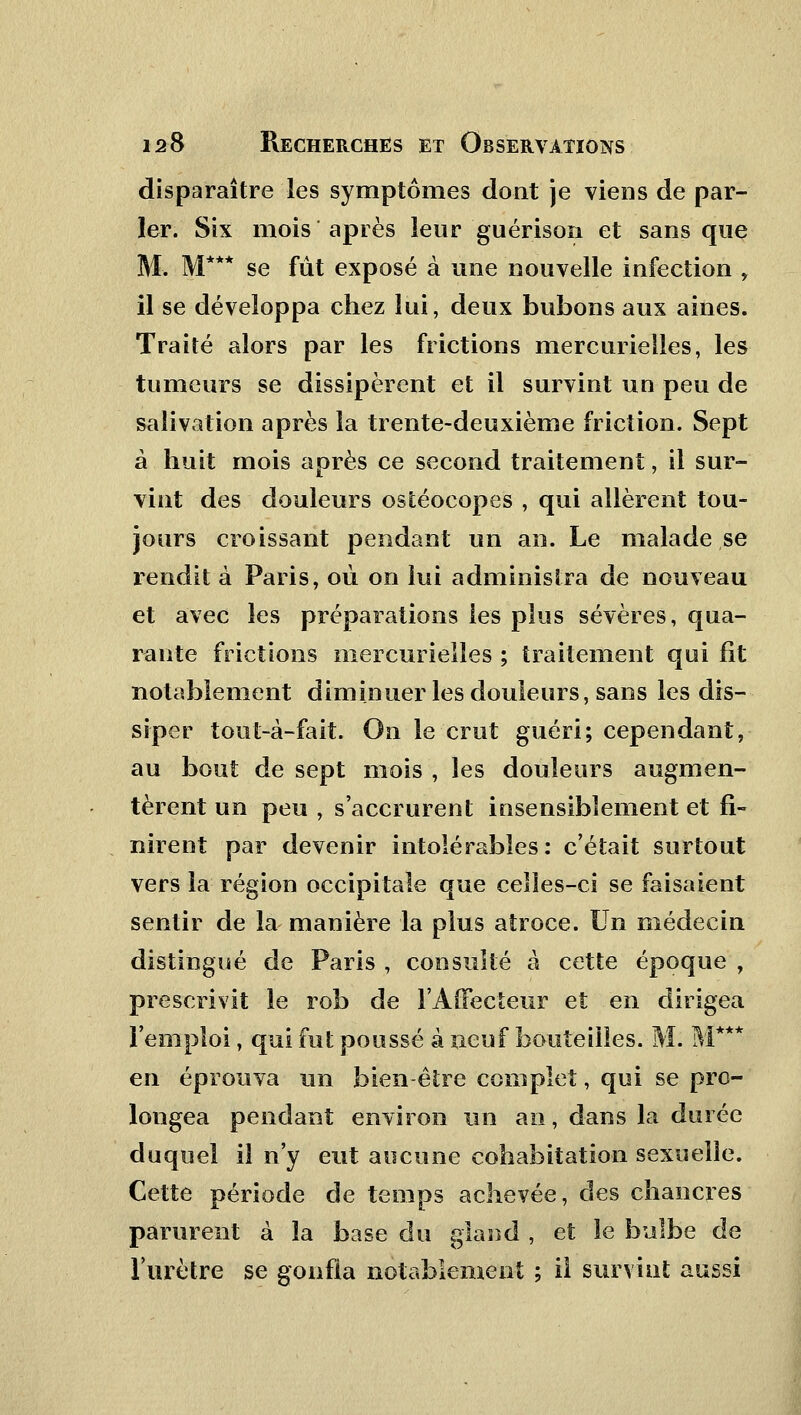 disparaître les symptômes dont je viens de par- ler. Six mois après leur guérison et sans que M. M*** se fût exposé à une nouvelle infection , il se développa chez lui, deux bubons aux aines. Traité alors par les frictions mercurieîles, les tumeurs se dissipèrent et il survint un peu de salivation après la trente-deuxième friction. Sept à huit mois après ce second traitement, il sur- vint des douleurs ostéocopes , qui allèrent tou- jours croissant pendant un an. Le malade se rendit à Paris, où on lui administra de nouveau et avec les préparations les plus sévères, qua- rante frictions mercurieîles ; traitement qui fît notablement diminuer les douleurs, sans les dis- siper tout-à-fait. On le crut guéri; cependant, au bout de sept mois , les douleurs augmen- tèrent un peu , s'accrurent insensiblement et fi- nirent par devenir intolérables: c'était surtout vers la région occipitale que celles-ci se faisaient sentir de la- manière la plus atroce. Un médecin distingué de Paris , consulté à cette époque , prescrivit le rob de l'Affecteur et en dirigea l'emploi, qui fut poussé à neuf bouteilles. M. M**' en éprouva un bien-être complet, qui se pro- longea pendant environ un an, dans la durée duquel il n'y eut aucune cohabitation sexuelle. Cette période de temps achevée, des chancres parurent à la base du gland , et le bulbe de l'urètre se gonfla notablement ; il survint aussi